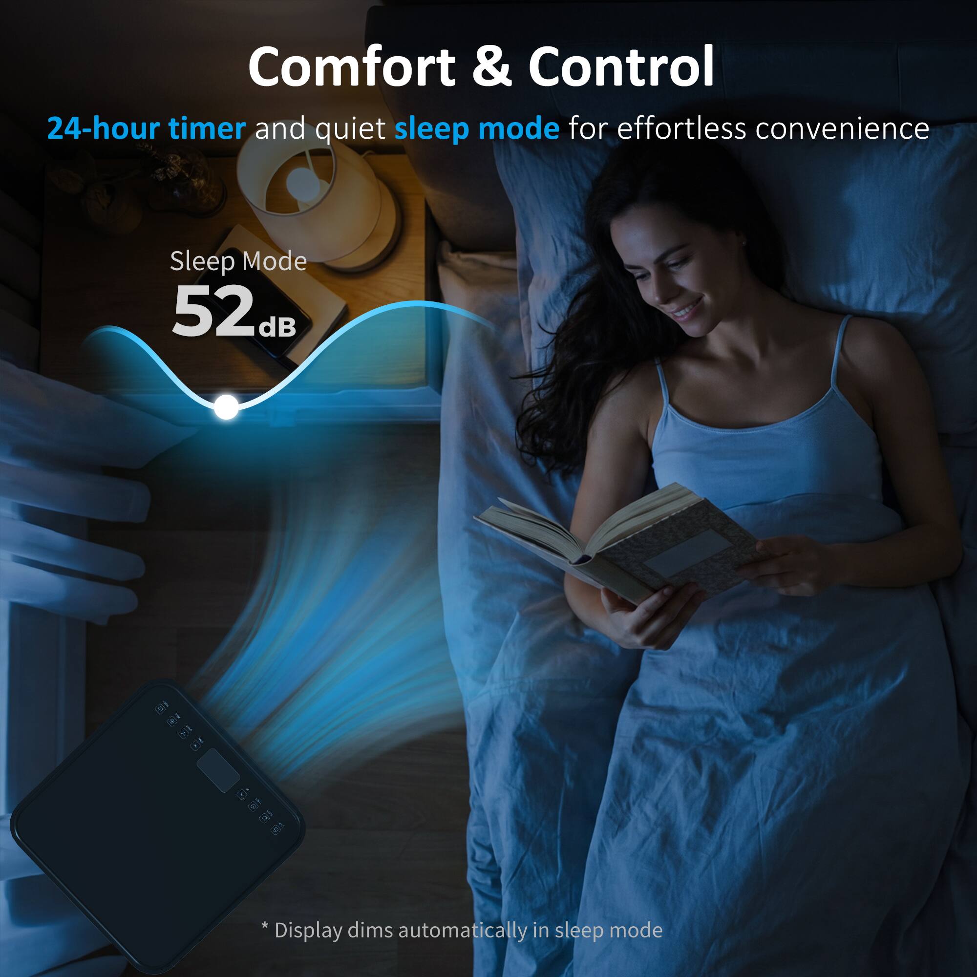 Comfort & Control  
24-hour timer and quiet sleep mode for effortless convenience  

Sleep Mode  
52 dB  

*Display dims automatically in sleep mode
