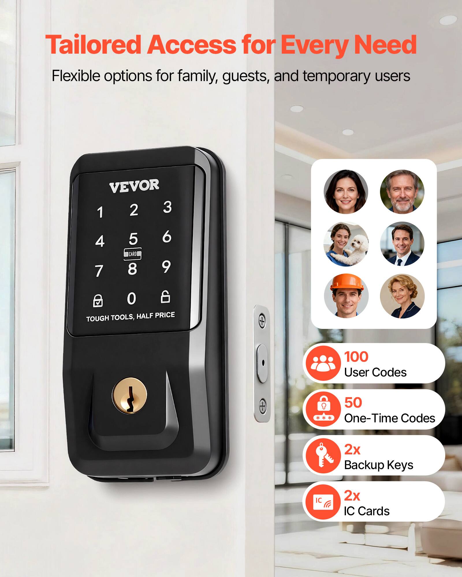 Tailored Access for Every Need  
Flexible options for family, guests, and temporary users  

VEVOR  
1 2 3  
4 5 6  
7 8 9 0  

TOOLS, HALF PRICE  

100 User Codes + 50 One-Time Codes  
2x Backup Keys  
2x IC Cards