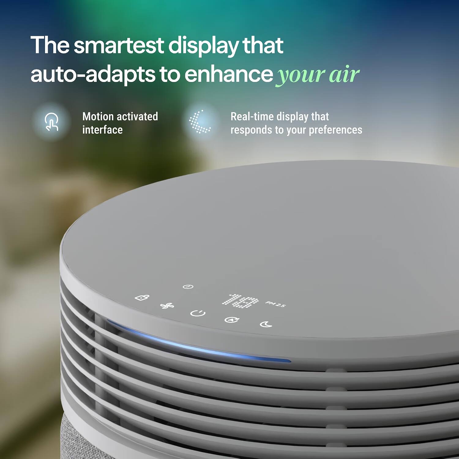 The smartest display that auto-adapts to enhance your air

Motion activated interface

Real-time display that responds to your preferences

PM2.5