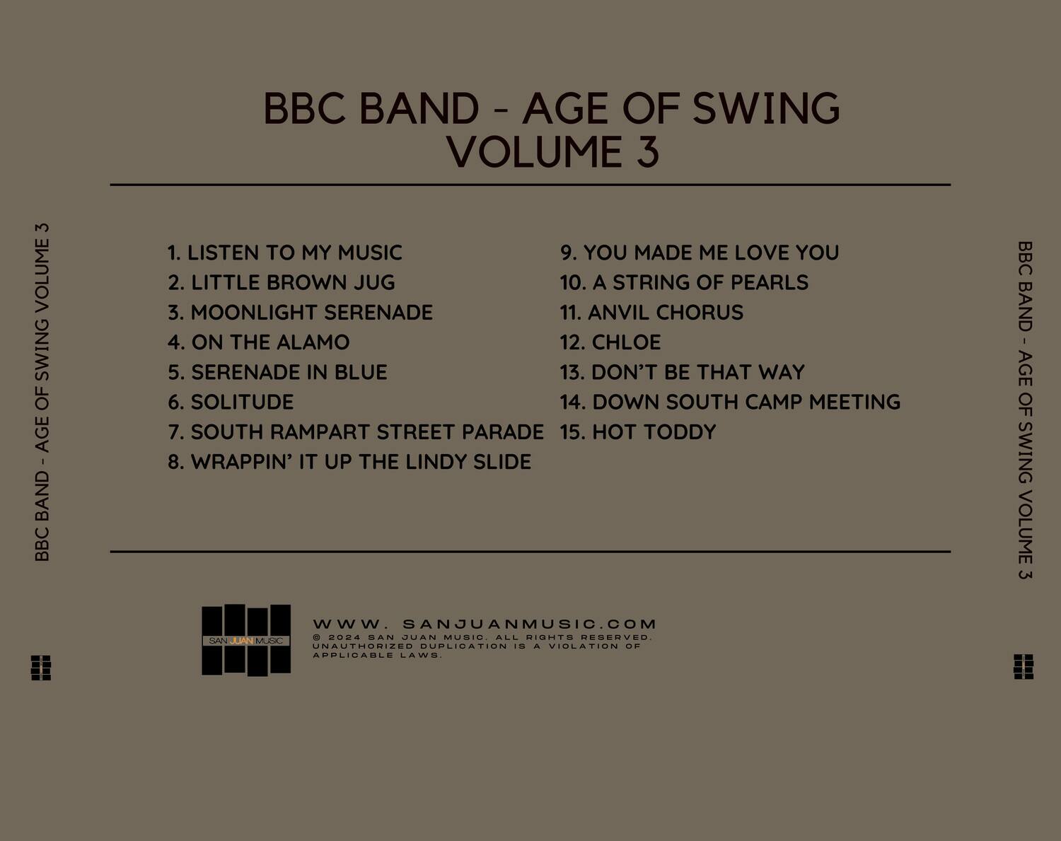 BBC BAND - AGE OF SWING VOLUME 3

1. LISTEN TO MY MUSIC  
2. LITTLE BROWN JUG  
3. MOONLIGHT SERENADE  
4. ON THE ALAMO  
5. SERENADE IN BLUE  
6. SOLITUDE  
7. SOUTH RAMPART STREET PARADE  
8. WRAPPIN' IT UP THE LINDY SLIDE  
9. YOU MADE ME LOVE YOU  
10. A STRING OF PEARLS  
11. ANVIL CHORUS  
12. CHLOE  
13. DON'T BE THAT WAY  
14. DOWN SOUTH CAMP MEETING  
15. HOT TODDY  

BBC BAND - AGE OF SWING VOLUME 3  
www.SANJUANMUSIC.COM  
© 2024 SAN JUAN MUSIC. ALL RIGHTS RESERVED. UNAUTHORIZED DUPLICATION IS A VIOLATION OF APPLICABLE LAWS.