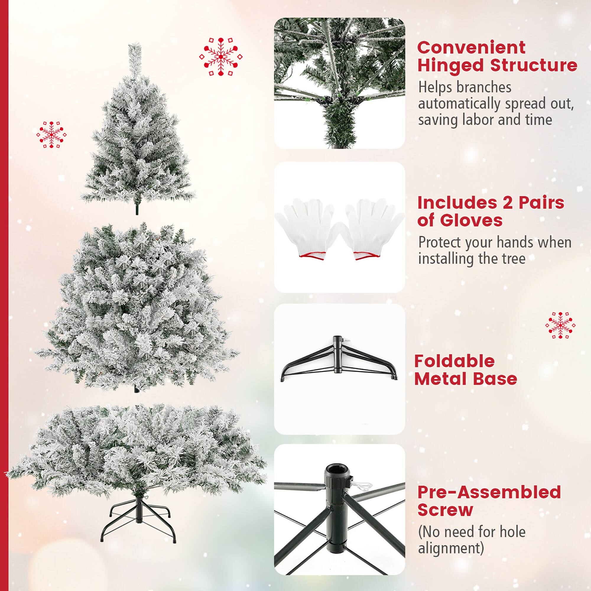 Convenient Hinged Structure  
Helps branches automatically spread out, saving labor and time  

Includes 2 Pairs of Gloves  
Protect your hands when installing the tree  

Foldable Metal Base  

Pre-Assembled Screw  
(No need for hole alignment)