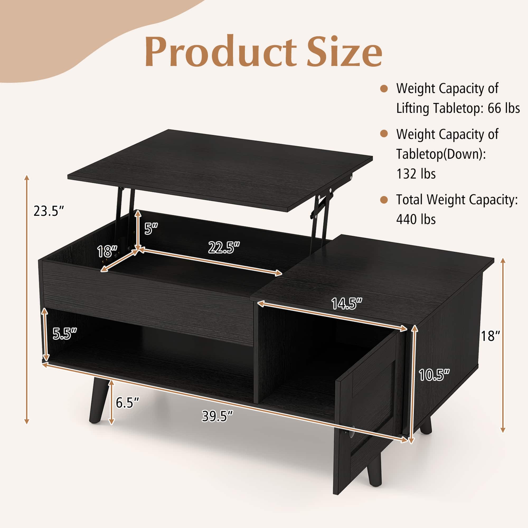 Product Size:
* Weight Capacity of Lifting Tabletop: 66 lbs
* Weight Capacity of Tabletop (Down): 132 lbs
* Total Weight Capacity: 440 lbs
Dimensions:
* 23.5"
* 18"
* 5%
* 22.5"
* 14.5"
* 5.5"
* 18"
* 10.5"
* 6.5"
* 39.5"
