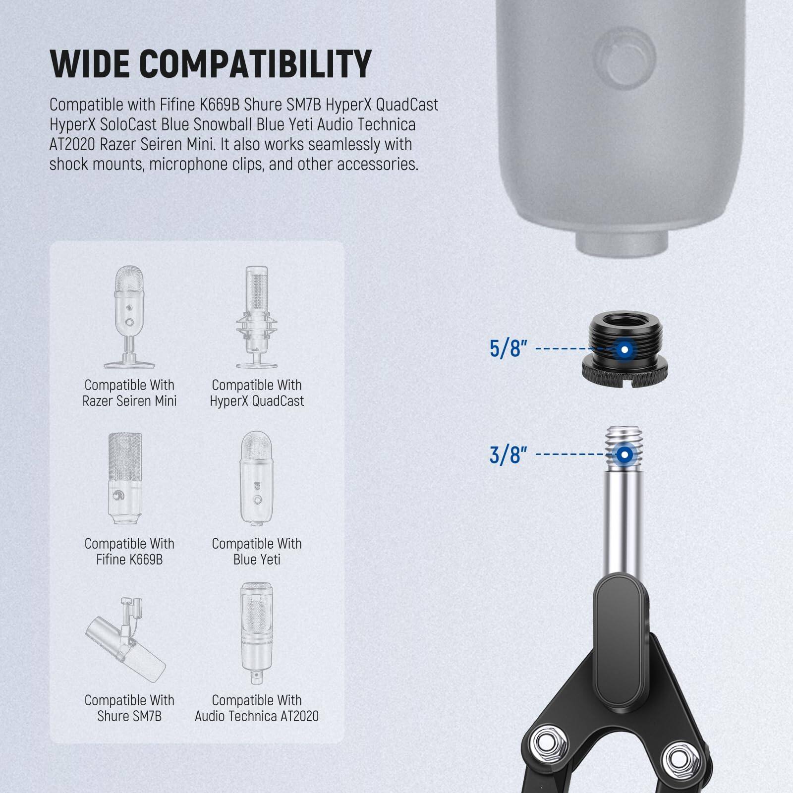 WIDE COMPATIBILITY

Compatible with Fifine K669B, Shure SM7B, HyperX QuadCast, HyperX SoloCast, Blue Snowball, Blue Yeti, Audio Technica AT2020, Razer Seiren Mini. It also works seamlessly with shock mounts, microphone clips, and other accessories.

5/8" Compatible With:
- Razer Seiren Mini
- HyperX QuadCast

3/8" Compatible With:
- Fifine K669B
- Blue Yeti
- Shure SM7B
- Audio Technica AT2020