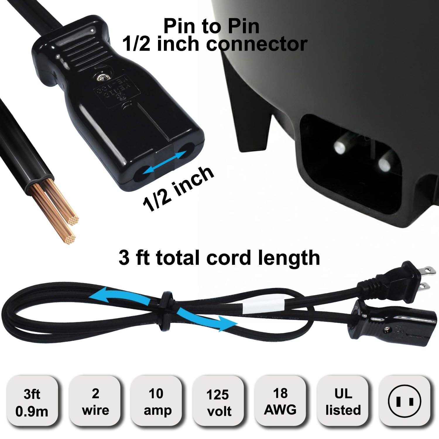 Pin to Pin 1/2 inch connector  
1/2 inch  
3 ft total cord length  
3ft 0.9m  
2 wire  
10 amp  
125 volt  
18 AWG  
UL listed