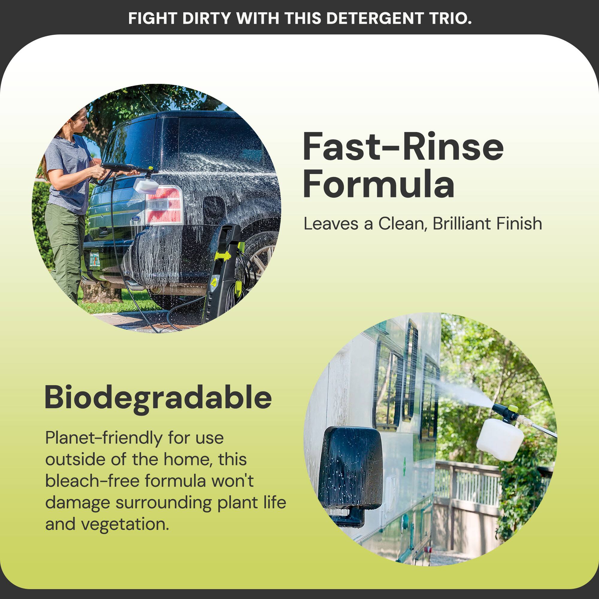 FIGHT DIRTY WITH THIS DETERGENT TRIO.

Fast-Rinse Formula  
Leaves a Clean, Brilliant Finish

Biodegradable  
Planet-friendly for use outside of the home, this bleach-free formula won't damage surrounding plant life and vegetation.