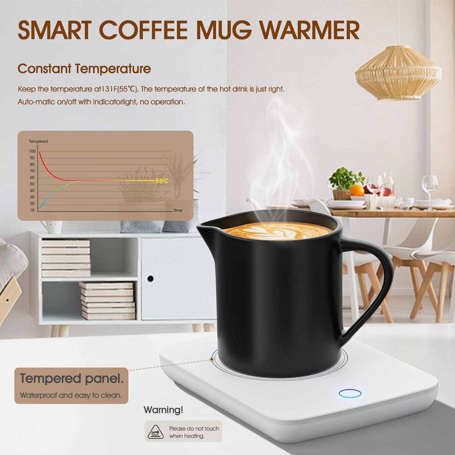 SMART COFFEE MUG WARMER

Constant Temperature  
Keep the temperature at 131°F (55°C). The temperature of the hot drink is just right.  
Auto-matic on/off with indicator light, no operation.

Tempered panel.  
Waterproof and easy to clean.

Warning!  
Please do not touch when heating.