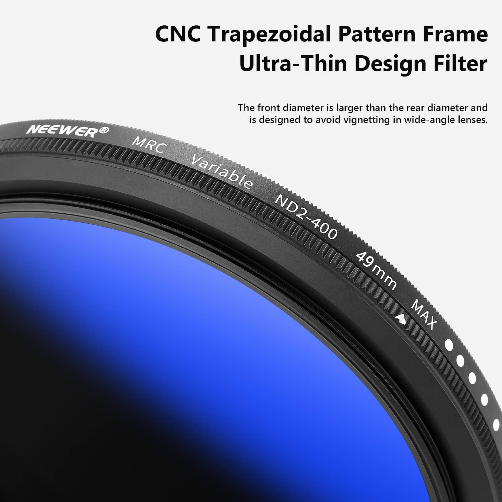 CNC Trapezoidal Pattern Frame  
Ultra-Thin Design Filter  

The front diameter is larger than the rear diameter and is designed to avoid vignetting in wide-angle lenses.  

NEEWER MRC Variable ND2-400 49 mm MAX