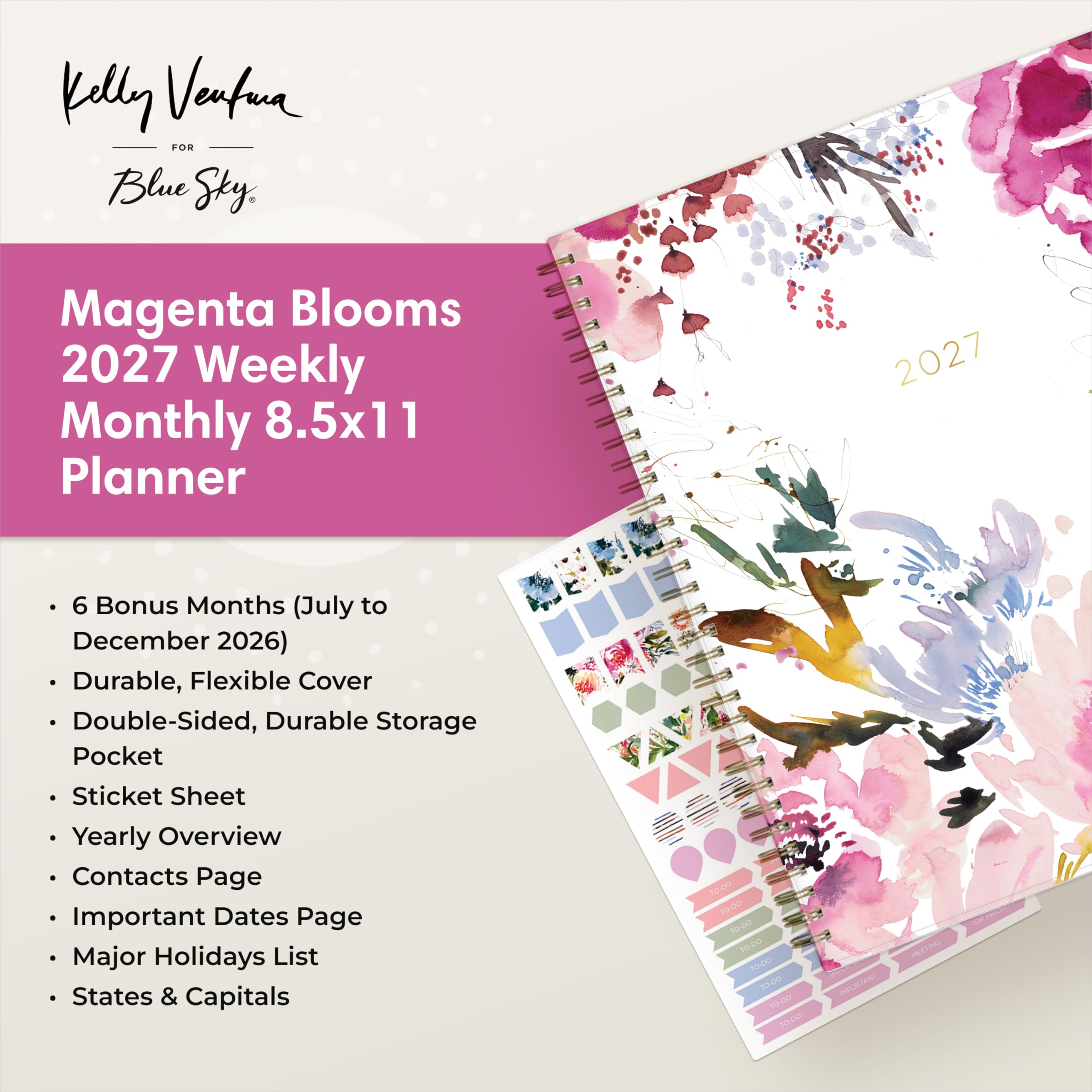 Kelly Ventura  
FOR  
Blue Sky

Magenta Blooms 2027 Weekly Monthly 8.5x11 Planner

2027

- 6 Bonus Months (July to December 2026)
- Durable, Flexible Cover
- Double-Sided, Durable Storage Pocket
- Sticket Sheet
- Yearly Overview
- Contacts Page
- Important Dates Page
- Major Holidays List
- States & Capitals

TO-DO TO-DO TO-DO TO-DO TO-DO TO-DO

IMPORTANT  
MEETING