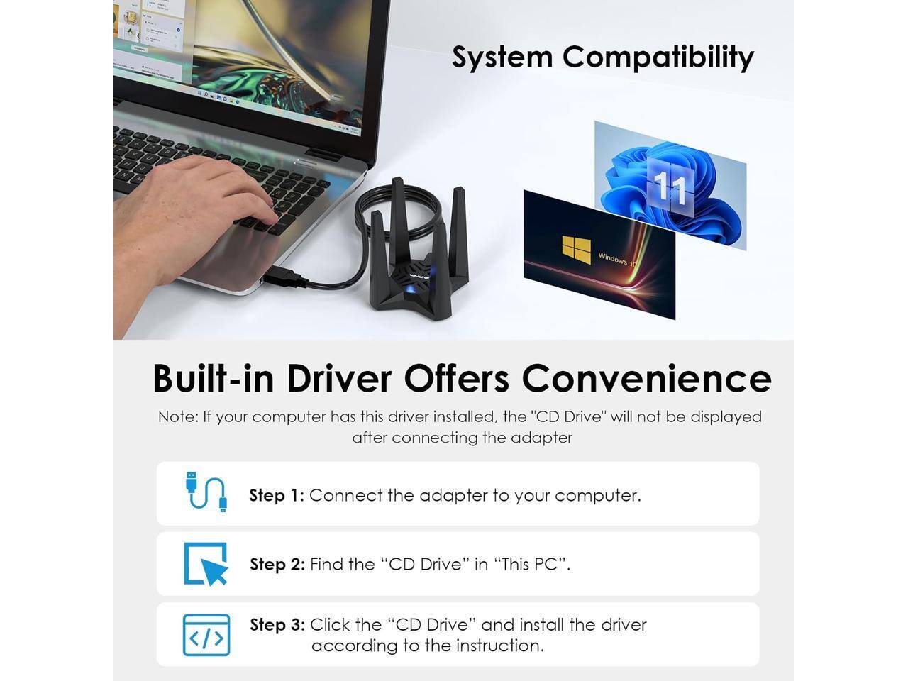 System Compatibility

Windows 11

Built-in Driver Offers Convenience
Note: If your computer has this driver installed, the "CD Drive" will not be displayed after connecting the adapter

Step 1: Connect the adapter to your computer.
Step 2: Find the "CD Drive" in "This PC".
Step 3: Click the "CD Drive" and install the driver according to the instruction.