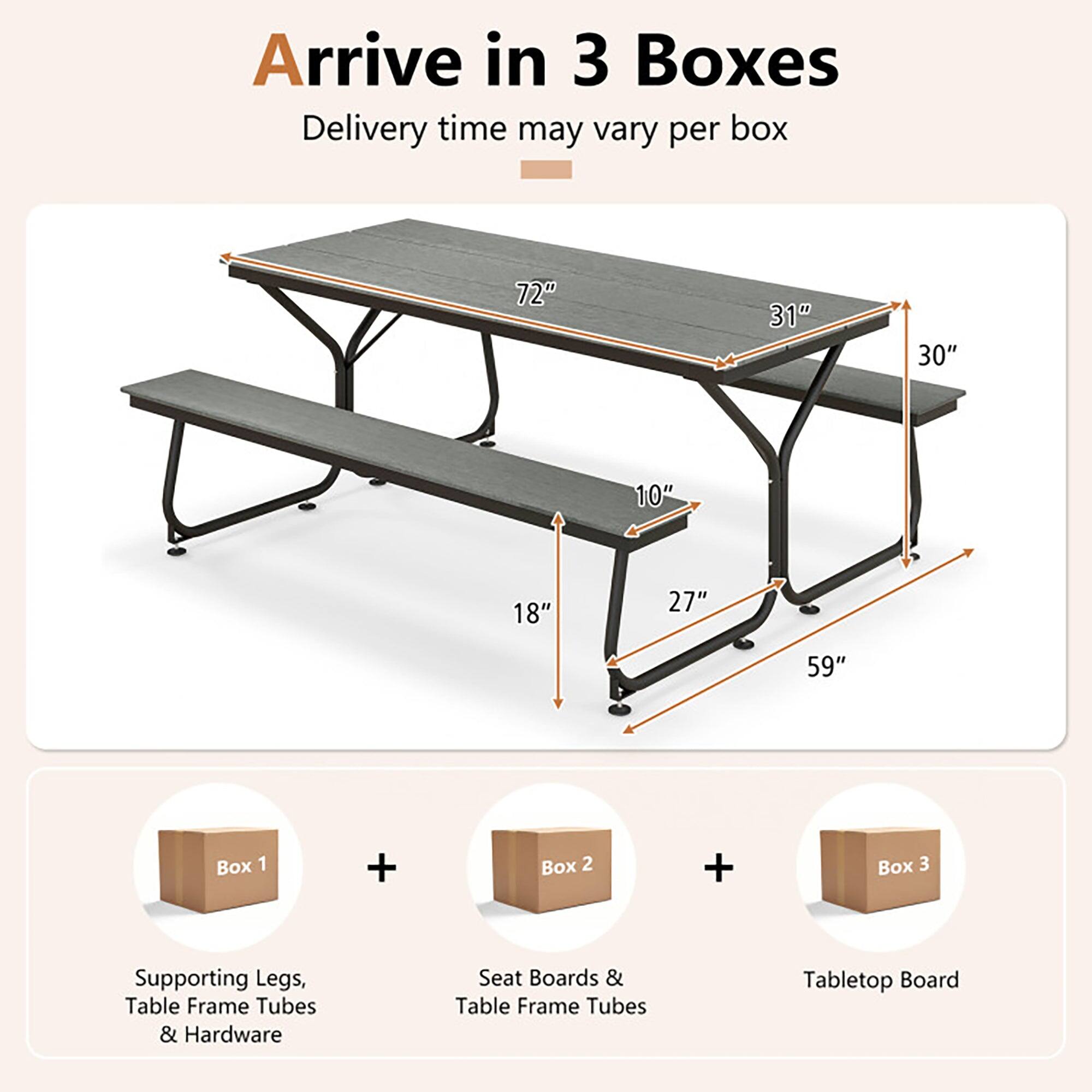 Arrive in 3 Boxes  
Delivery time may vary per box  

72" 31" 30" 10" 18" 27" 59"  

Box 1 + Box 2 + Box 3  

Supporting Legs, Table Frame Tubes & Hardware  
Seat Boards & Table Frame Tubes  
Tabletop Board