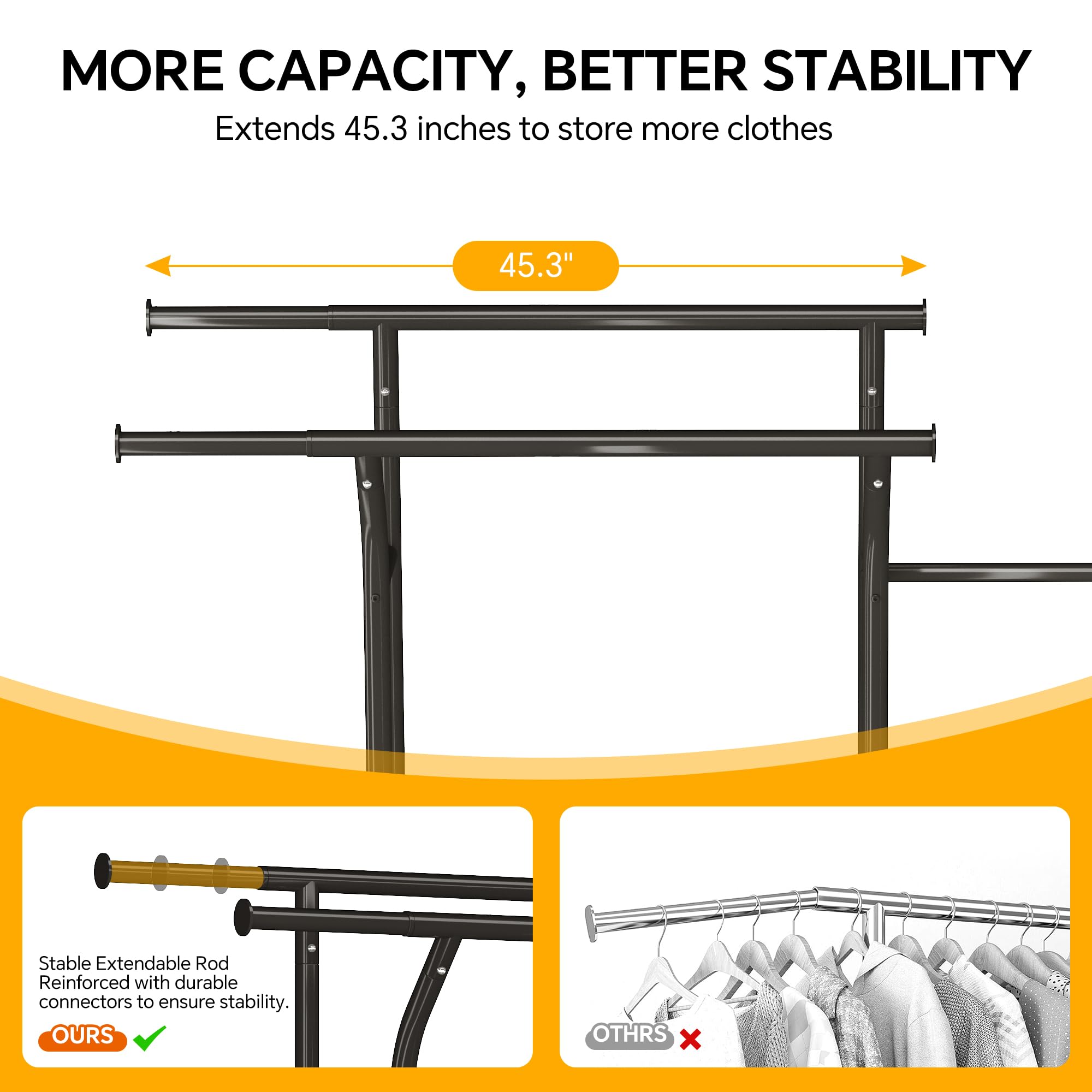 **MORE CAPACITY, BETTER STABILITY**

Extends 45.3 inches to store more clothes

---

**45.3"**

---

**Stable Extendable Rod Reinforced with durable connectors to ensure stability.**

**OURS** ✔️

**OTHERS** ❌