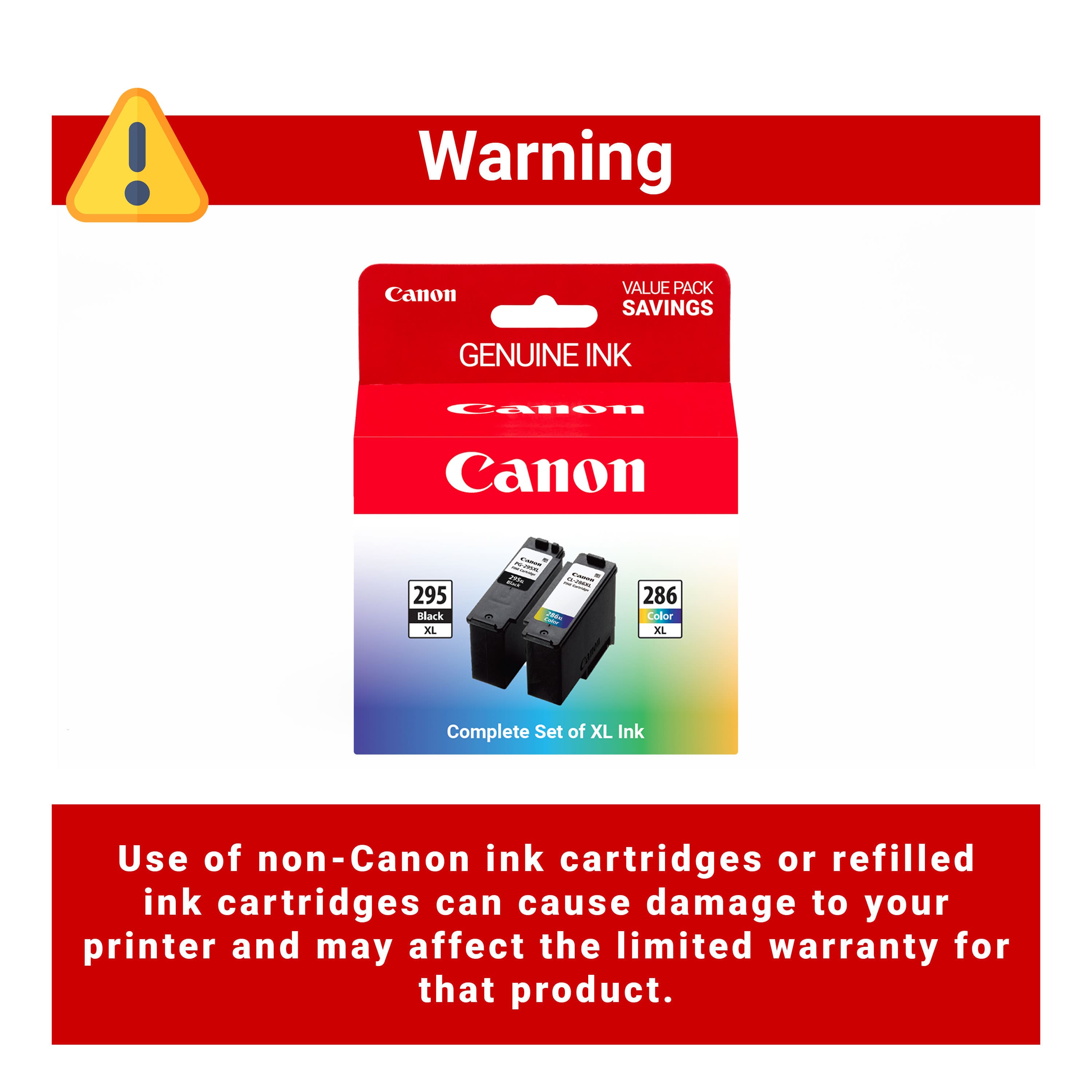 Warning
Canon VALUE PACK SAVINGS
GENUINE INK
Canon
Complete Set of XL Ink
295 Black XL
286 Color XL
Use of non-Canon ink cartridges or refilled ink cartridges can cause damage to your printer and may affect the limited warranty for that product.
