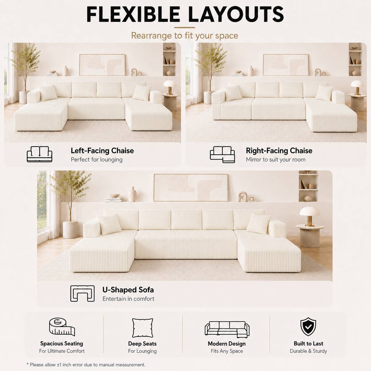FLEXIBLE LAYOUTS  
Rearrange to fit your space  

Left-Facing Chaise  
Perfect for lounging  

Right-Facing Chaise  
Mirror to suit your room  

U-Shaped Sofa  
Entertain in comfort  

Spacious Seating  
For Ultimate Comfort  

Deep Seats  
For Lounging  

Modern Design  
Fits Any Space  

Built to Last  
Durable & Sturdy  

*Please allow 1 inch error due to manual measurement.