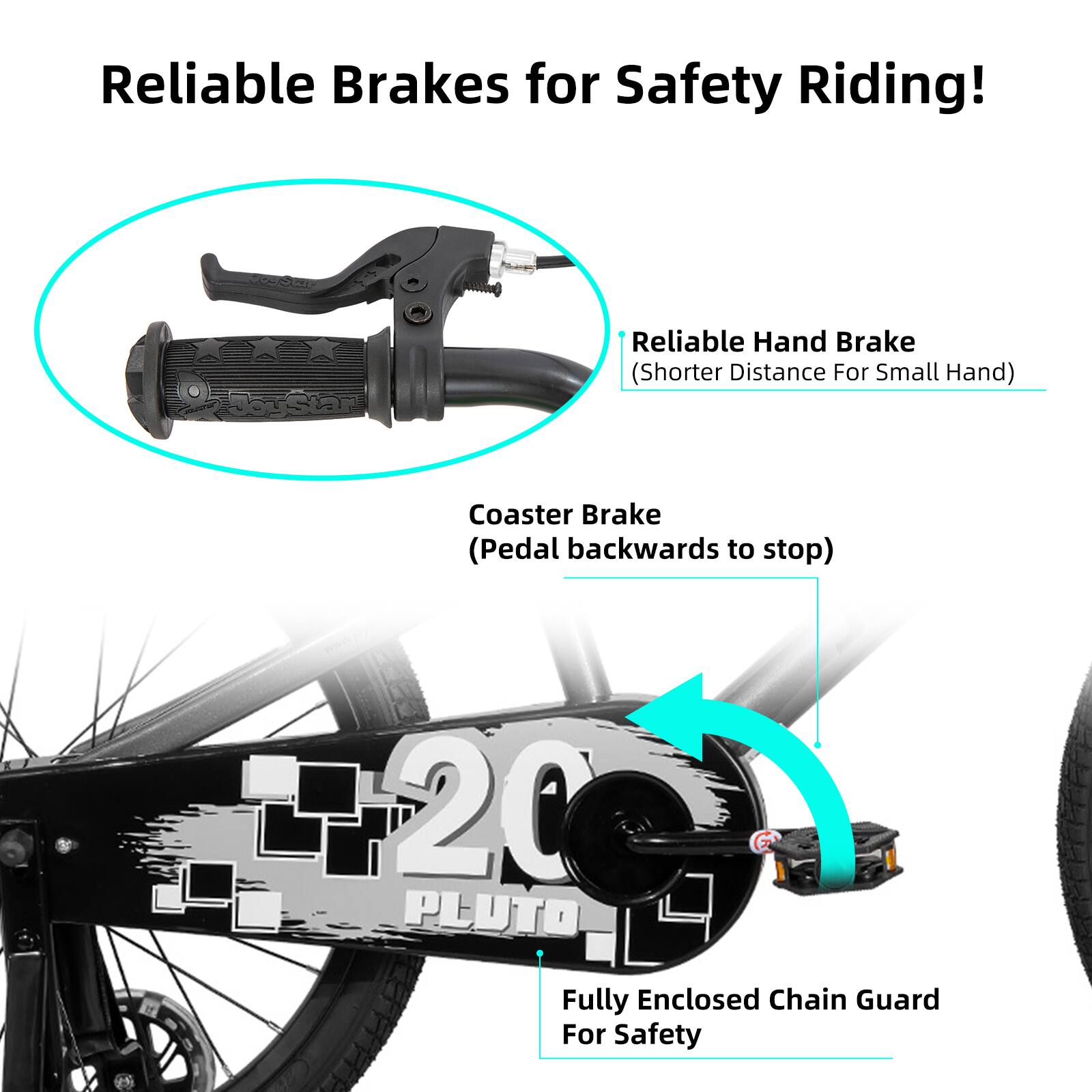 Reliable Brakes for Safety Riding!

- Reliable Hand Brake (Shorter Distance For Small Hand)
- Coaster Brake (Pedal backwards to stop)
- 20 PLUTO Fully Enclosed Chain Guard For Safety