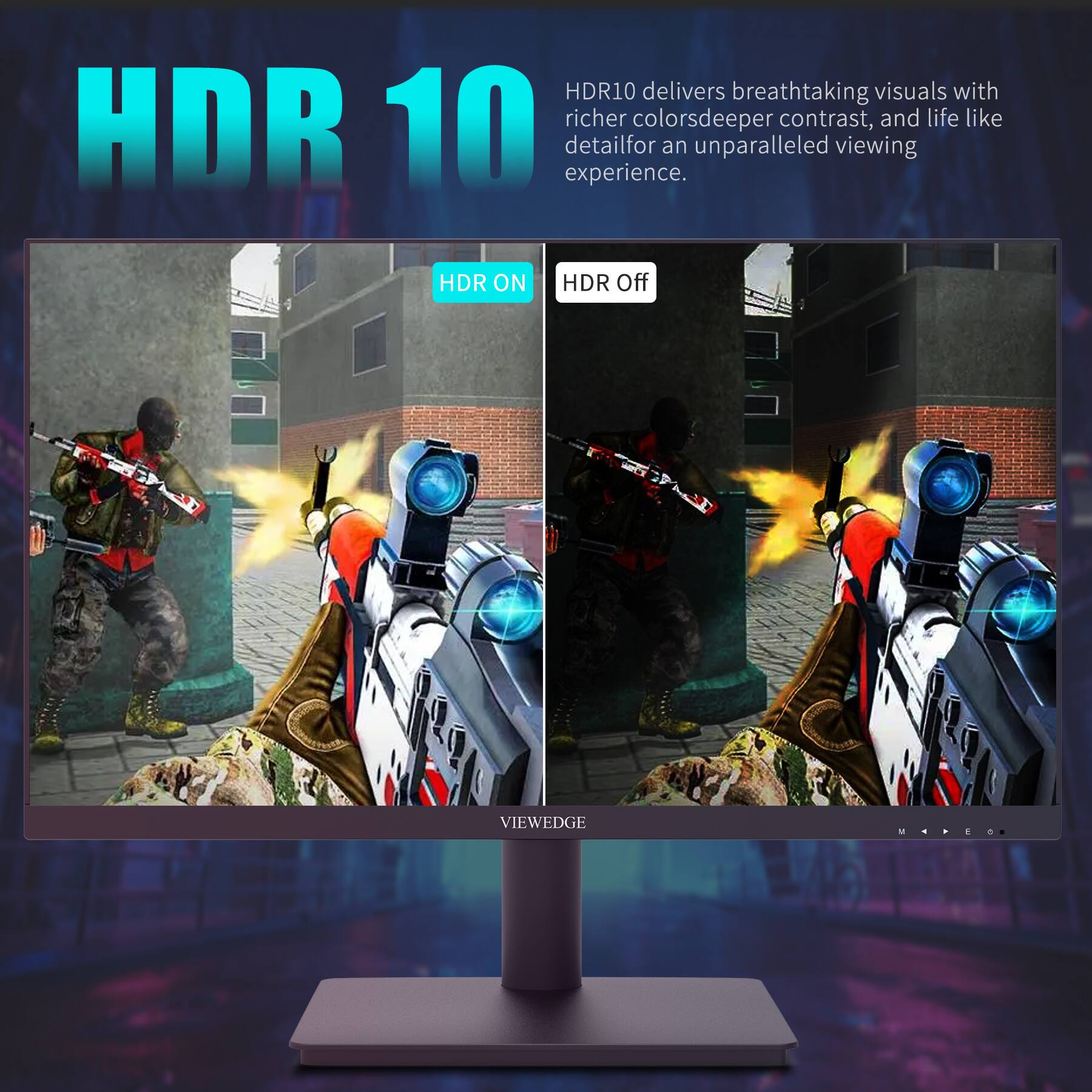 HDR10 delivers breathtaking visuals with richer colors, deeper contrast, and life-like detail for an unparalleled viewing experience.

HDR ON HDR Off

VIEWEDGE