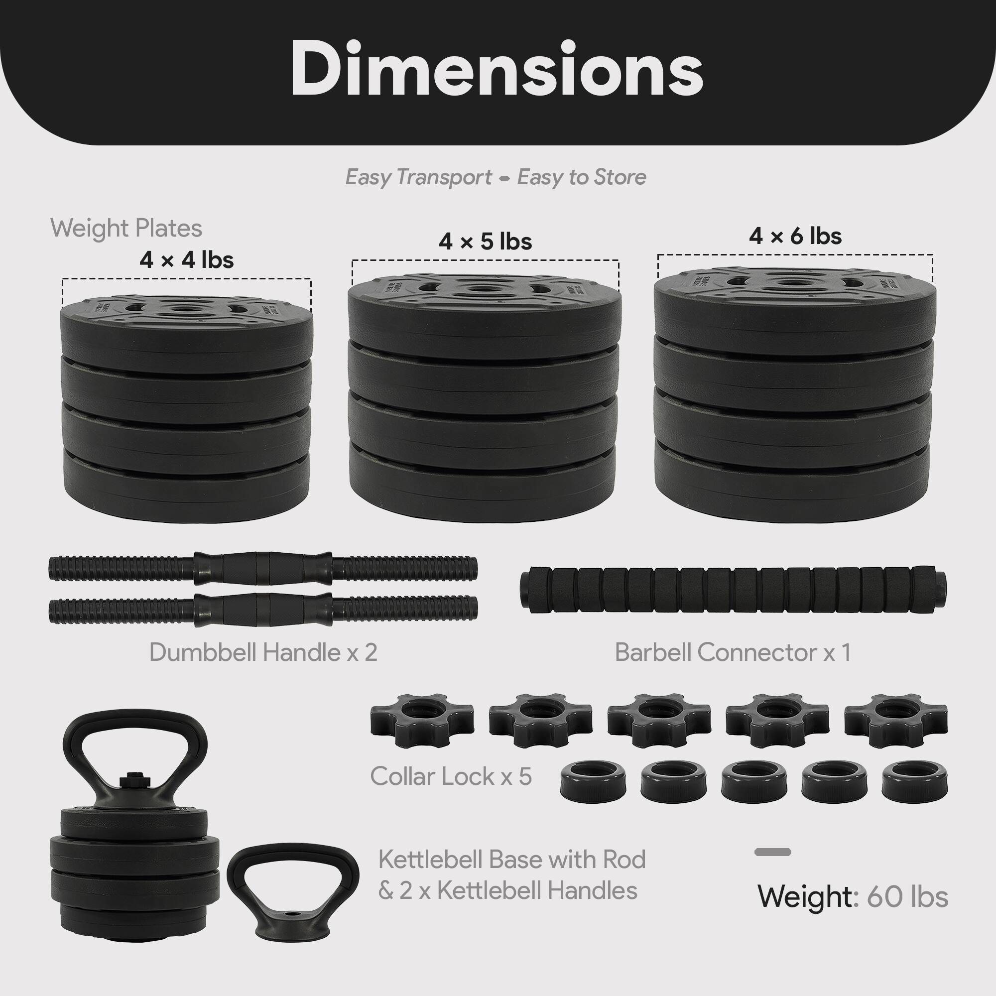 Dimensions  
Easy Transport • Easy to Store  

Weight Plates  
4 x 4 lbs  
4 x 5 lbs  
4 x 6 lbs  

Dumbbell Handle x 2  
Barbell Connector x 1  
Collar Lock x 5  
Kettlebell Base with Rod & 2 x Kettlebell Handles  

Weight: 60 lbs