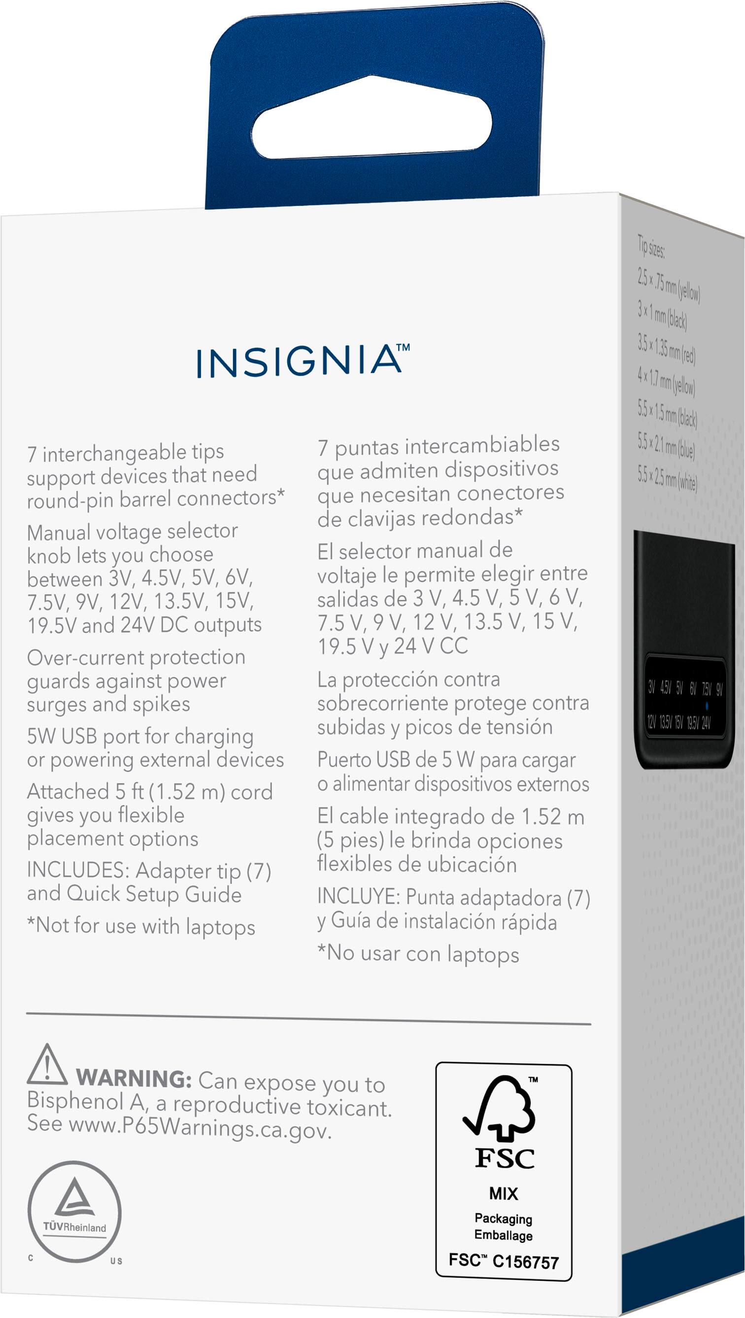 **INSIGNIA™**

**7 interchangeable tips**  
support devices that need round-pin barrel connectors*  
Manual voltage selector knob lets you choose between 3V, 4.5V, 5V, 6V, 7.5V, 9V, 12V, 13.5V, 15V, 19.5V and 24V DC outputs  
Over-current protection guards against power surges and spikes  
5W USB port for charging or powering external devices  
Attached 5 ft (1.52 m) cord gives you flexible placement options  
INCLUDES: Adapter tip (7) and Quick Setup Guide  
*Not for use with laptops

**7 puntas intercambiables**  
que admiten dispositivos que necesitan conectores de clavijas redondas*  
El selector manual de voltaje le permite elegir entre 3 V, 4.5 V, 5 V, 6 V, 7.5 V, 9 V, 12 V, 13.5 V, 15 V, 19.5 V y 24 V CC  
La protección contra sobrecorriente protege contra subidas y picos de tensión  
Puerto USB de 5 W para cargar dispositivos externos  
El cable integrado de 1.52 m (5 pies) le brinda opciones flexibles de ubicación  
INCLUYE: Punta adaptadora (7) y Guía de instalación rápida  
*No usar con laptops

**WARNING:** Can expose you to Bisphenol A, a reproductive toxicant.  
See www.P65Warnings.ca.gov

**FSC**  
MIX  
Packaging Embalaje  
FSC™ C1565757

**Tip sizes:**  
2.5 mm (10 pin)  
3.1 mm (12 pin)  
3.5 mm (13 pin)  
4.0 mm (16 pin)  
5.5 mm (20 pin)  
5.5 x 1.2 mm (12 pin)  
5.5 x 1.2 mm (12 pin)
