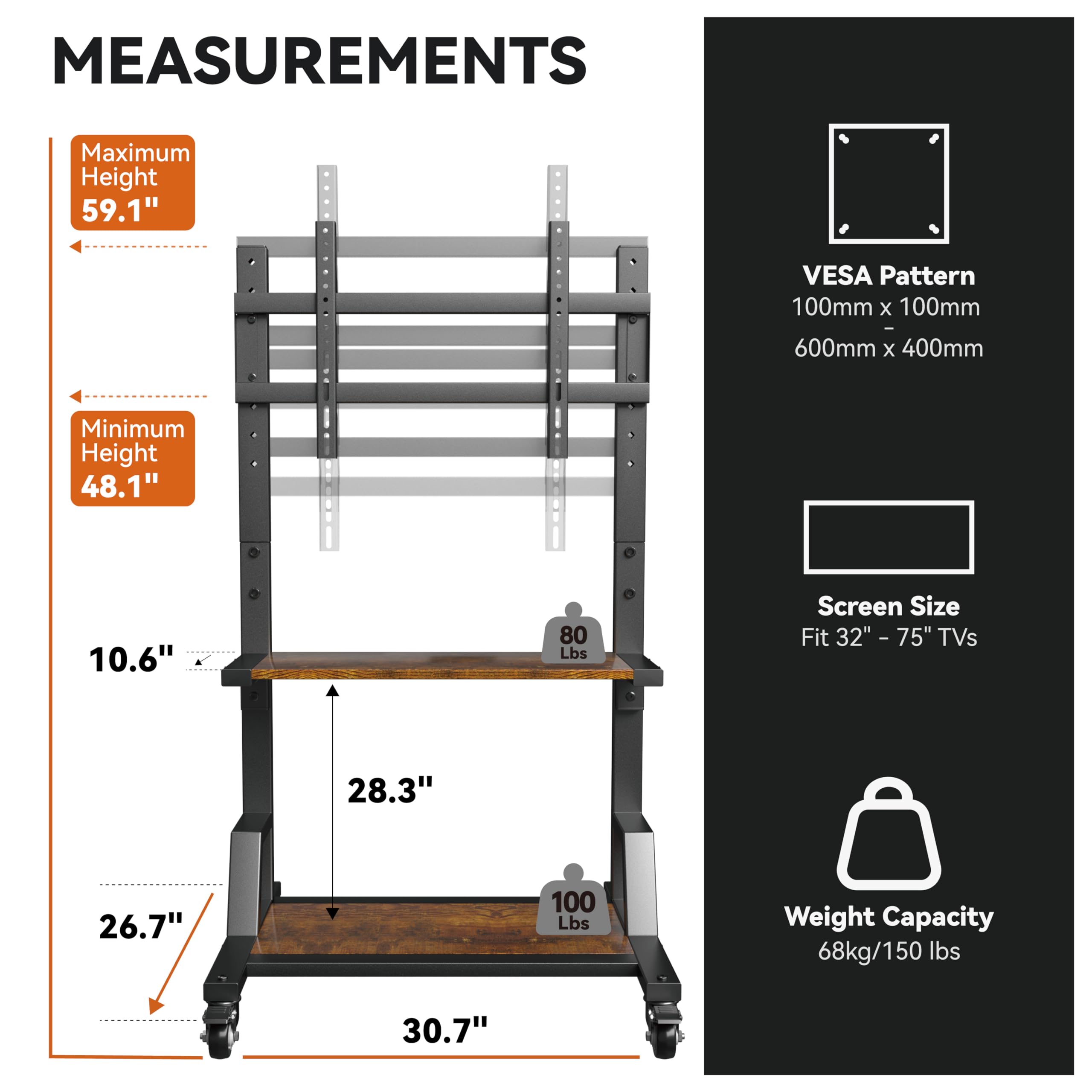 **Measurements:**

- **Maximum Height:** 59.1"
- **Minimum Height:** 48.1"
- **Width:** 28.3"
- **Depth:** 26.7"
- **Height from Floor to Shelf:** 10.6"
- **Overall Width:** 30.7"

**VESA Pattern:**
- 100mm x 100mm
- 600mm x 400mm

**Screen Size:**
- Fit 32" - 75" TVs

**Weight Capacity:**
- 68kg/150 lbs