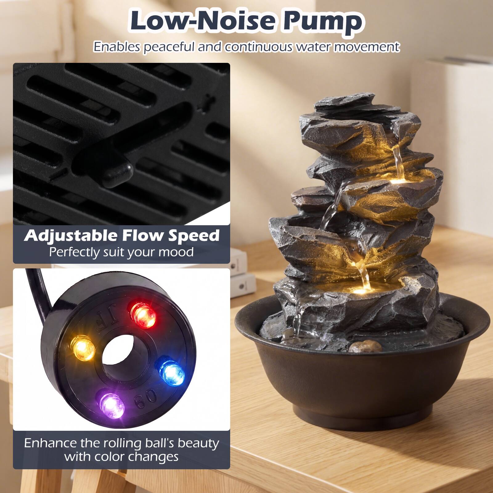Low-Noise Pump  
Enables peaceful and continuous water movement  

Adjustable Flow Speed  
Perfectly suit your mood  

Enhance the rolling ball's beauty with color changes