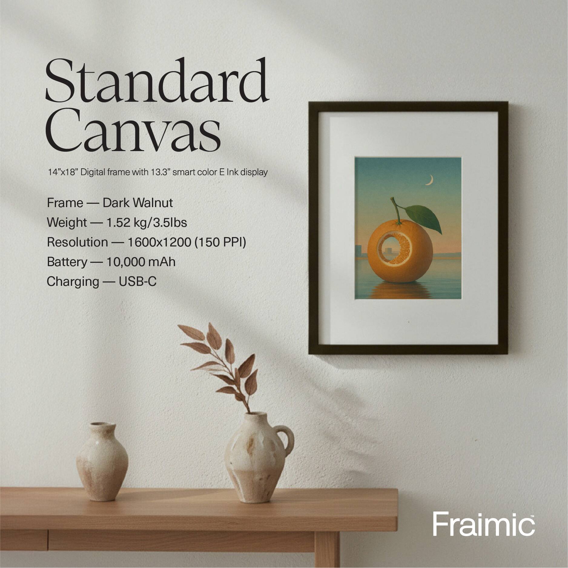 Standard Canvas 14hx18 Digital frame with 13.3" smart color E Ink display

Frame - Dark Walnut
Weight - 1.52 kg/3.5lbs
Resolution - 1600x1200 (150 PPI)
Battery - 10,000 mAh
Charging - USB-C

Fraimic
