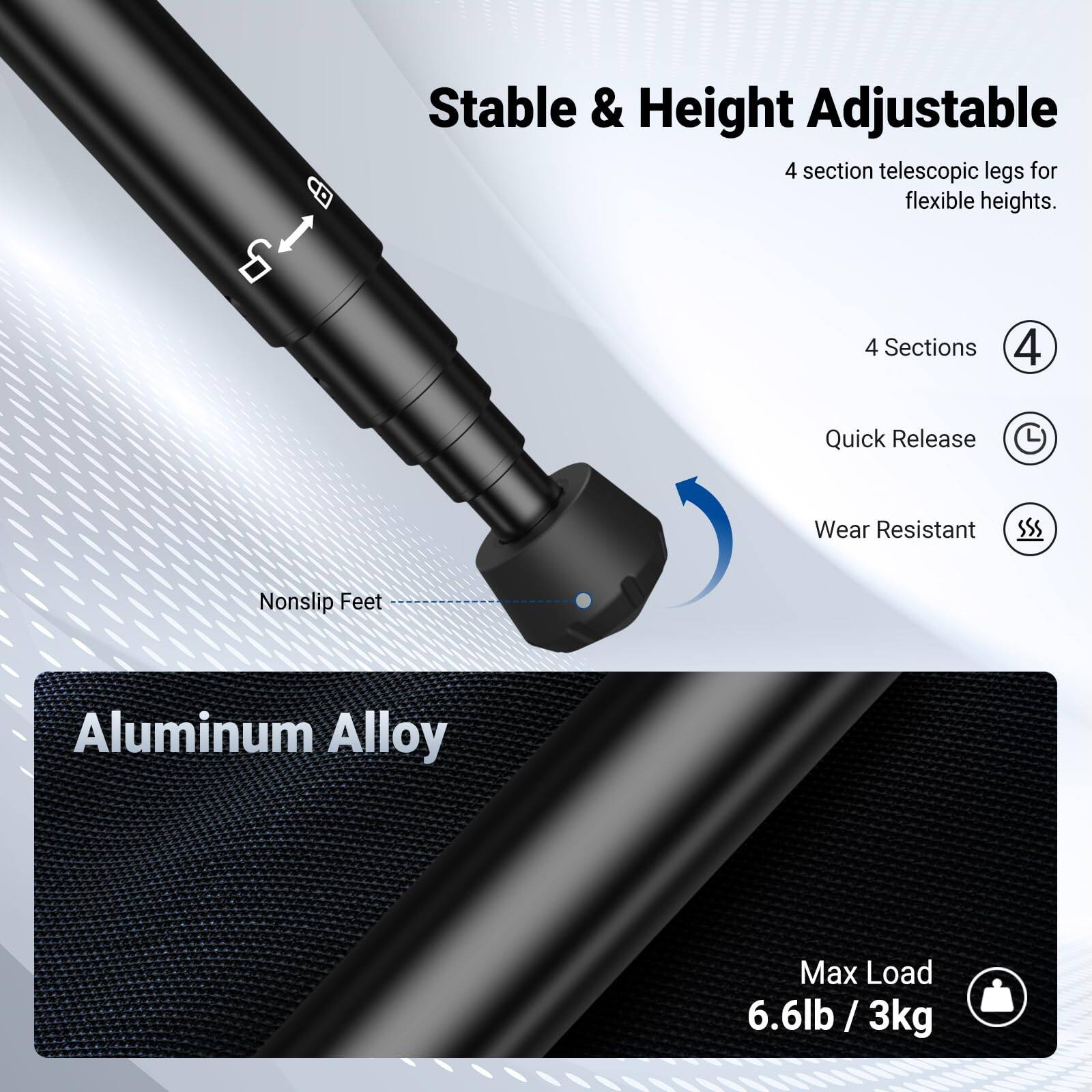 Stable & Height Adjustable 4 section telescopic legs for flexible heights.  
4 Sections  
Quick Release  
Wear Resistant  
Nonslip Feet  
Aluminum Alloy  
Max Load 6.6lb / 3kg