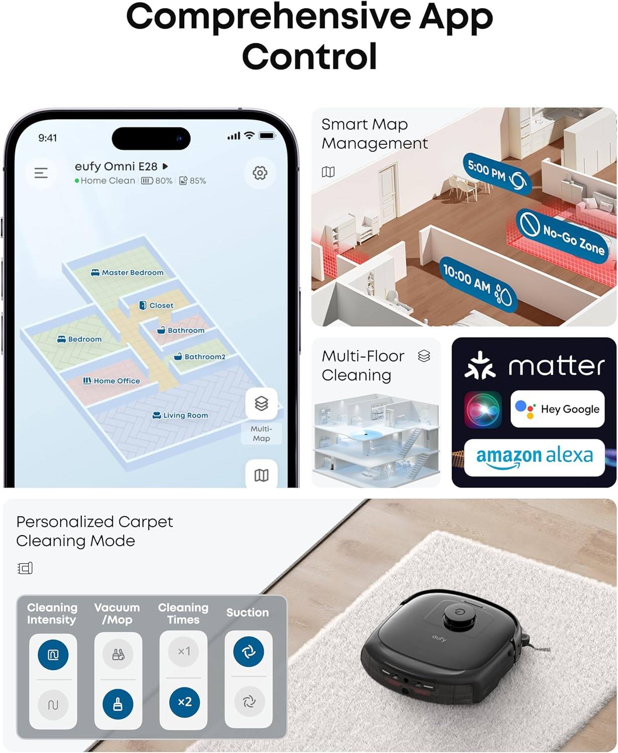 Comprehensive App Control

eufy Omni E28  
Home Clean  
80% 85%

Smart Map Management  
5:00 PM  
10:00 AM  
No-Go Zone

Multi-Floor Cleaning

Personalized Carpet Cleaning Mode  
Cleaning Intensity  
Vacuum / Mop  
Cleaning Times  
Suction Intensity

matter  
Hey Google  
amazon alexa