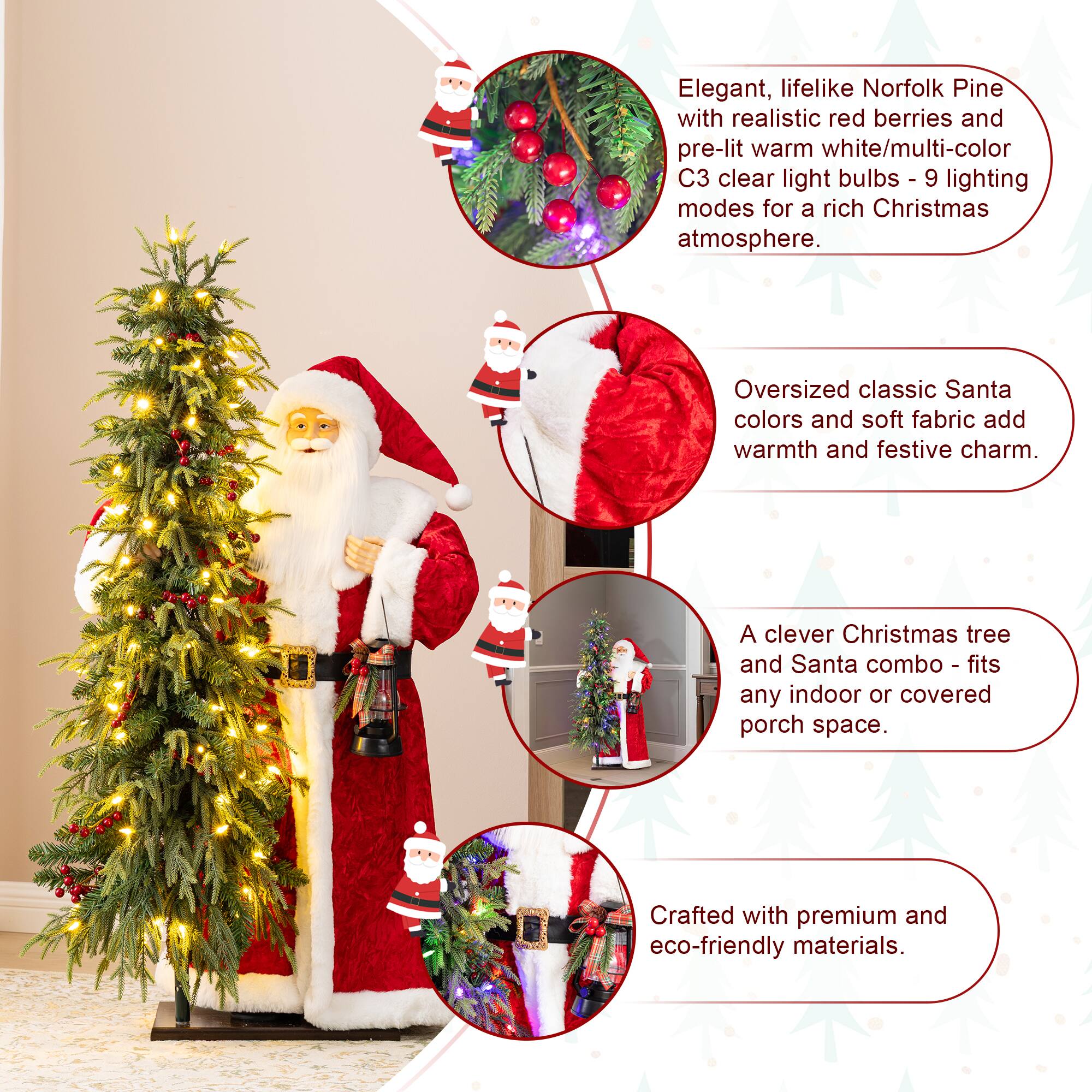 Elegant, lifelike Norfolk Pine with realistic red berries and pre-lit warm white/multi-color C3 clear light bulbs - 9 lighting modes for a rich Christmas atmosphere.  
Oversized classic Santa colors and soft fabric add warmth and festive charm.  
A clever Christmas tree and Santa combo - fits any indoor or covered porch space.  
Crafted with premium and eco-friendly materials.