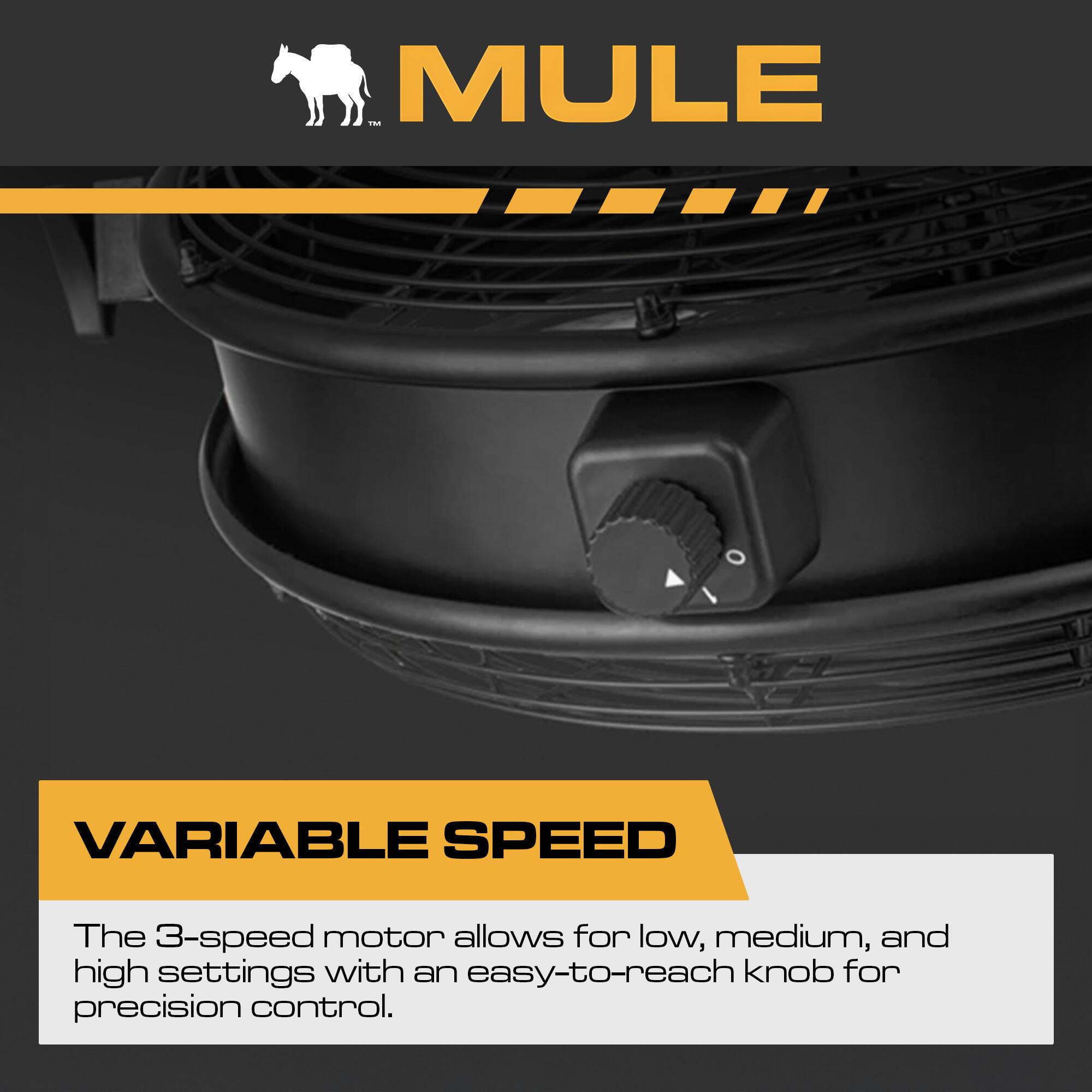 MULE VARIABLE SPEED

The 3-speed motor allows for low, medium, and high settings with an easy-to-reach knob for precision control.