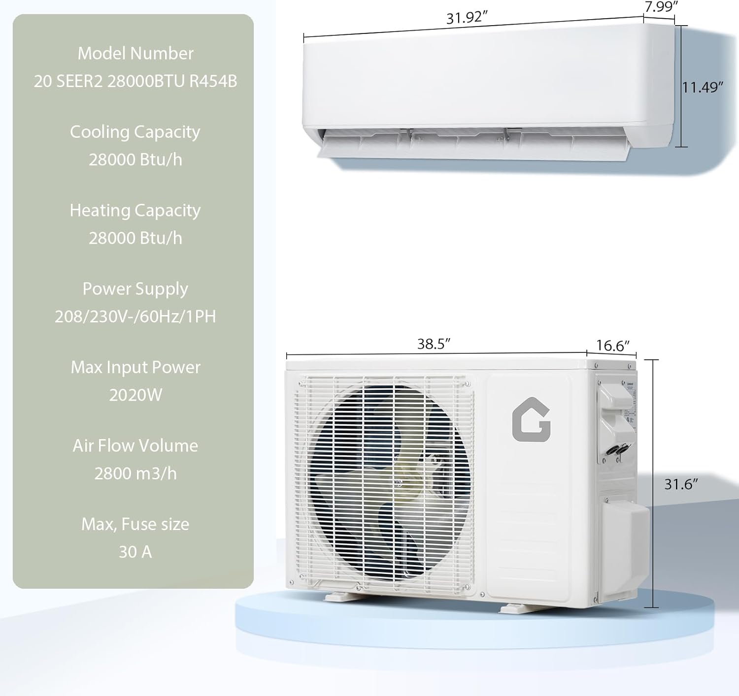 Model Number: 20 SEER2 28000BTU R454B

Cooling Capacity: 28000 Btu/h

Heating Capacity: 28000 Btu/h

Power Supply: 208/230V-60Hz/1PH

Max Input Power: 2020W

Air Flow Volume: 2800 m³/h

Max Fuse Size: 30 A

Dimensions:
- Width: 31.92"
- Height: 11.49"
- Depth: 7.99"
- Width: 38.5"
- Height: 31.6"
- Depth: 16.6"