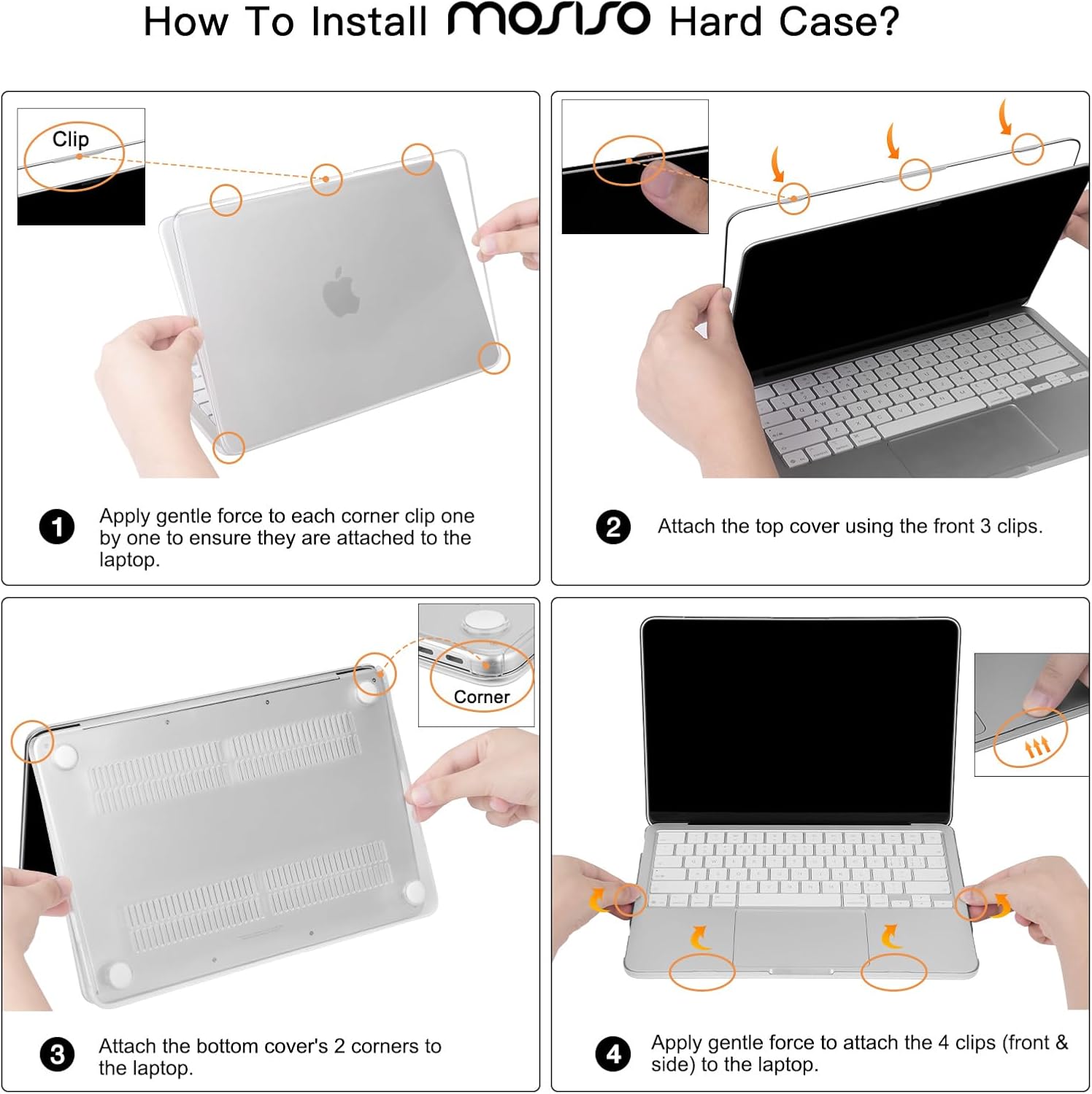 How To Install mosiso Hard Case?

1. Apply gentle force to each corner clip one by one to ensure they are attached to the laptop.
2. Attach the top cover using the front 3 clips.
3. Attach the bottom cover's 2 corners to the laptop.
4. Apply gentle force to attach the 4 clips (front & side) to the laptop.