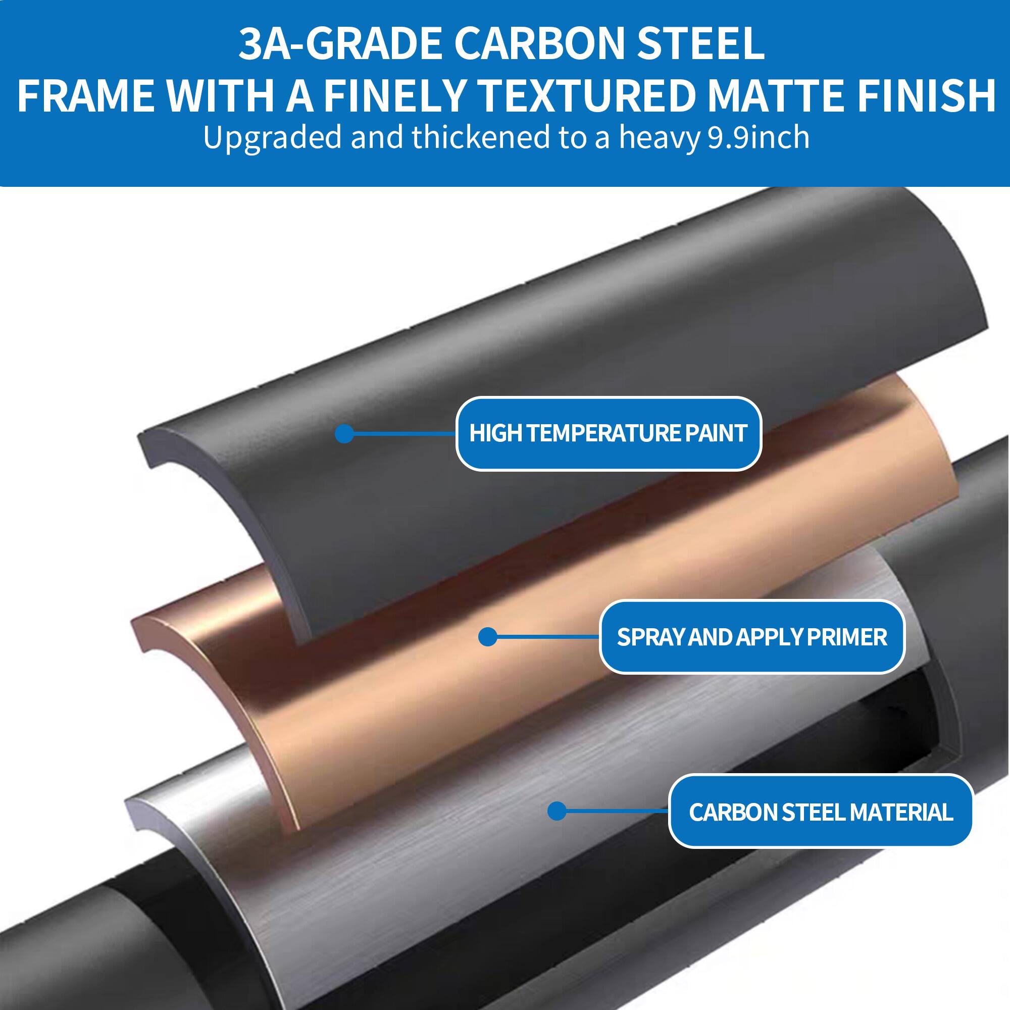 3A-Grade Carbon Steel Frame with a Finely Textured Matte Finish  
Upgraded and thickened to a heavy 9.9-inch  

- High Temperature Paint  
- Spray and Apply Primer  
- Carbon Steel Material