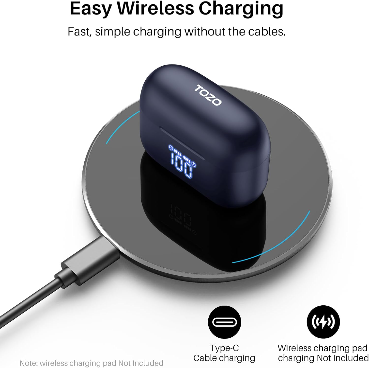 Easy Wireless Charging  
Fast, simple charging without the cables.  

TOZO  

Note: wireless charging pad Not Included  

Type-C Cable charging  
Wireless charging pad charging Not Included