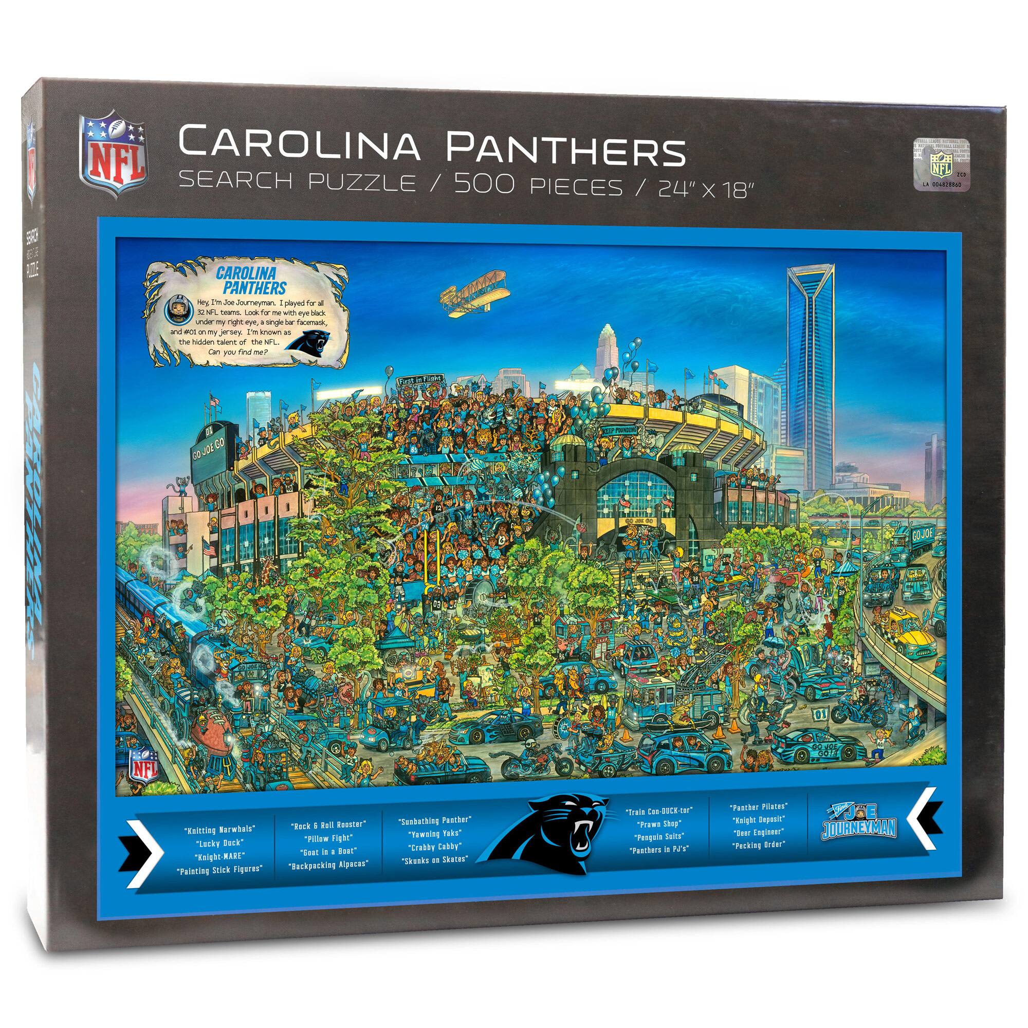 NFL CAROLINA PANTHERS SEARCH PUZZLE / 500 PIECES / 24" X 18"

CAROLINA PANTHERS
Hey! I'm 6'5" and 300 pounds. I played for all 32 NFL teams. Look for me in the crowd. I'm known as the "hidden talent of the NFL." Can you find me?

"Killing Marauders" "Lucky Duck" "Knight Hacks" "Painting Stick Figures"
"Rock & Roll Roster" "Pillow Fight" "Backpacking Alpacas"
"Sanctuary Feeder" "Cabbage Baby" "Snake on Skates"
"Trina Co-CEO Car" "Prawns Shop" "Fishing in F3" "Recking Gear"
"Flasher Players" "Bear Engineer" "Recking Gear"

JOURNEYMAN
