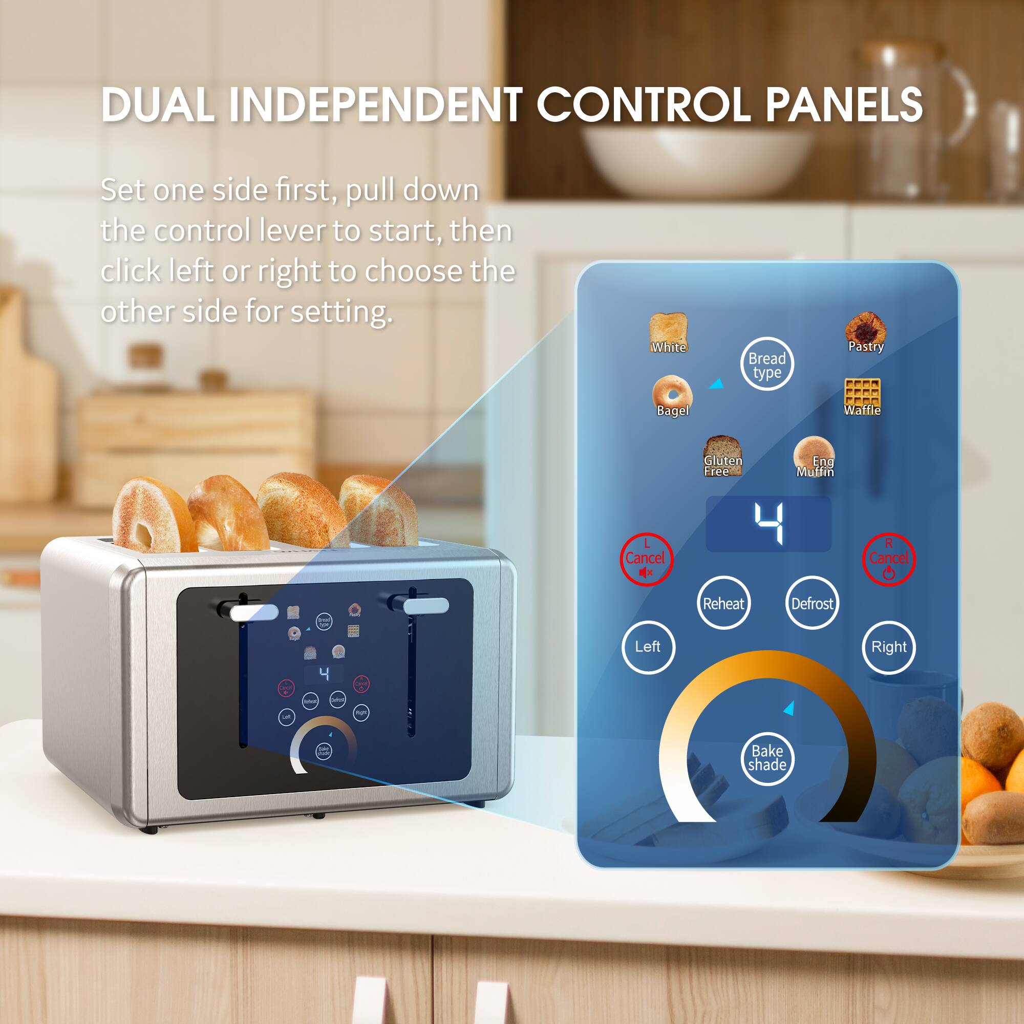 DUAL INDEPENDENT CONTROL PANELS

Set one side first, pull down the control lever to start, then click left or right to choose the other side for setting.

Bread type:
- White
- Bagel
- Gluten Free
- End Muffin
- Pastry
- Waffle

Left Cancel
Right Cancel
Reheat
Defrost

Bake shade

Left
Right