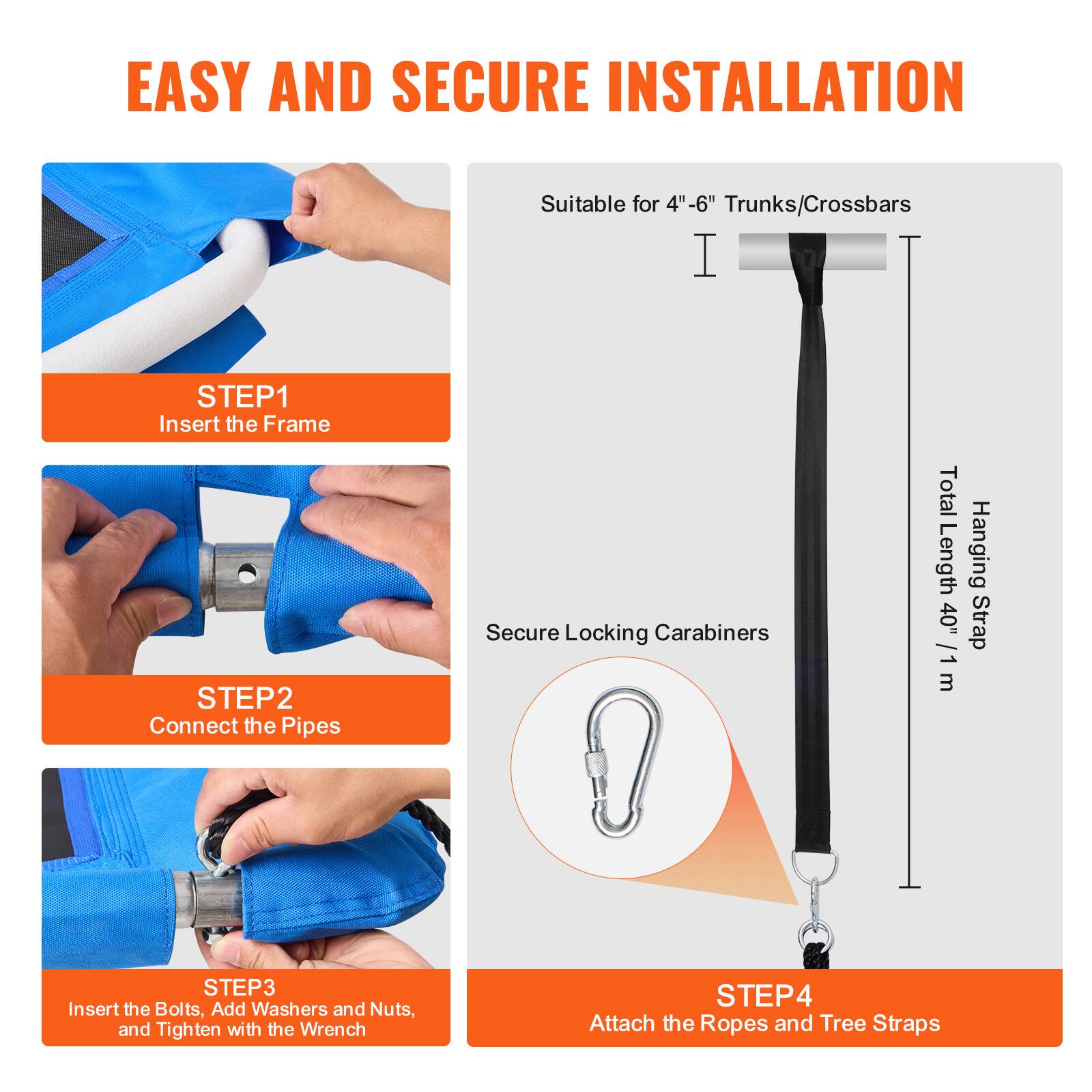 EASY AND SECURE INSTALLATION

Suitable for 4"-6" Trunks/Crossbars

STEP 1: Insert the Frame

STEP 2: Connect the Pipes

Secure Locking Carabiners

Total Length: Hanging 40" Strap 1 m

STEP 3: Insert the Bolts, Add Washers and Nuts, and Tighten with the Wrench

STEP 4: Attach the Ropes and Tree Straps