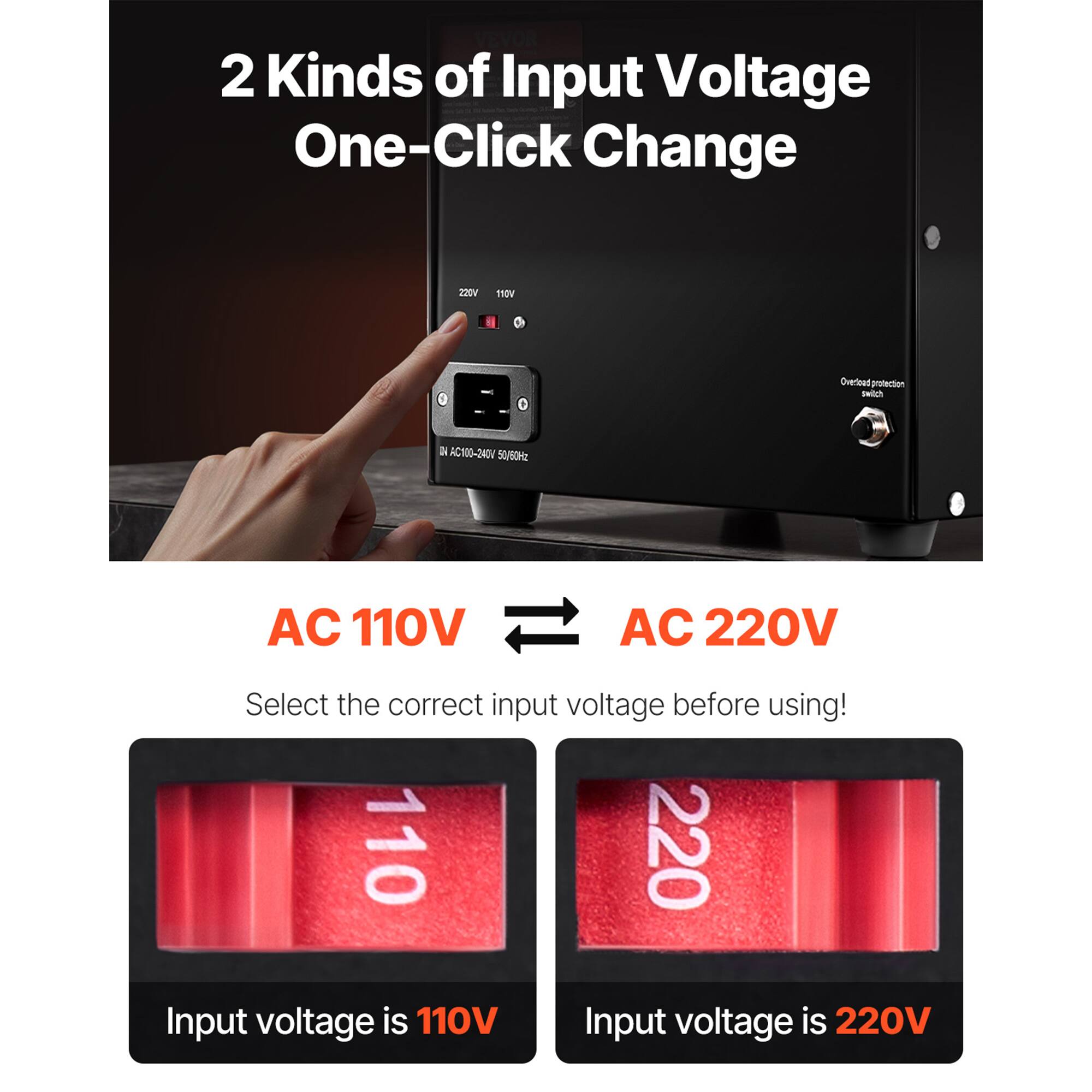 VEVOR 2 Kinds of Input Voltage One-Click Change

220V
110V

Overload protection switch

NO C100-240V 50/60Hz

AC 110V AC 220V

Select the correct input voltage before using! 110 220

Input voltage is 110V
Input voltage is 220V