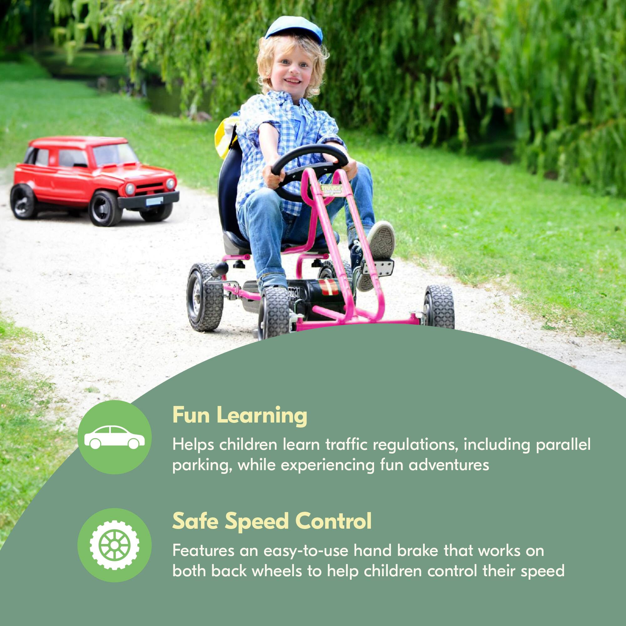 Fun Learning  
Helps children learn traffic regulations, including parallel parking, while experiencing fun adventures  

Safe Speed Control  
Features an easy-to-use hand brake that works on both back wheels to help children control their speed