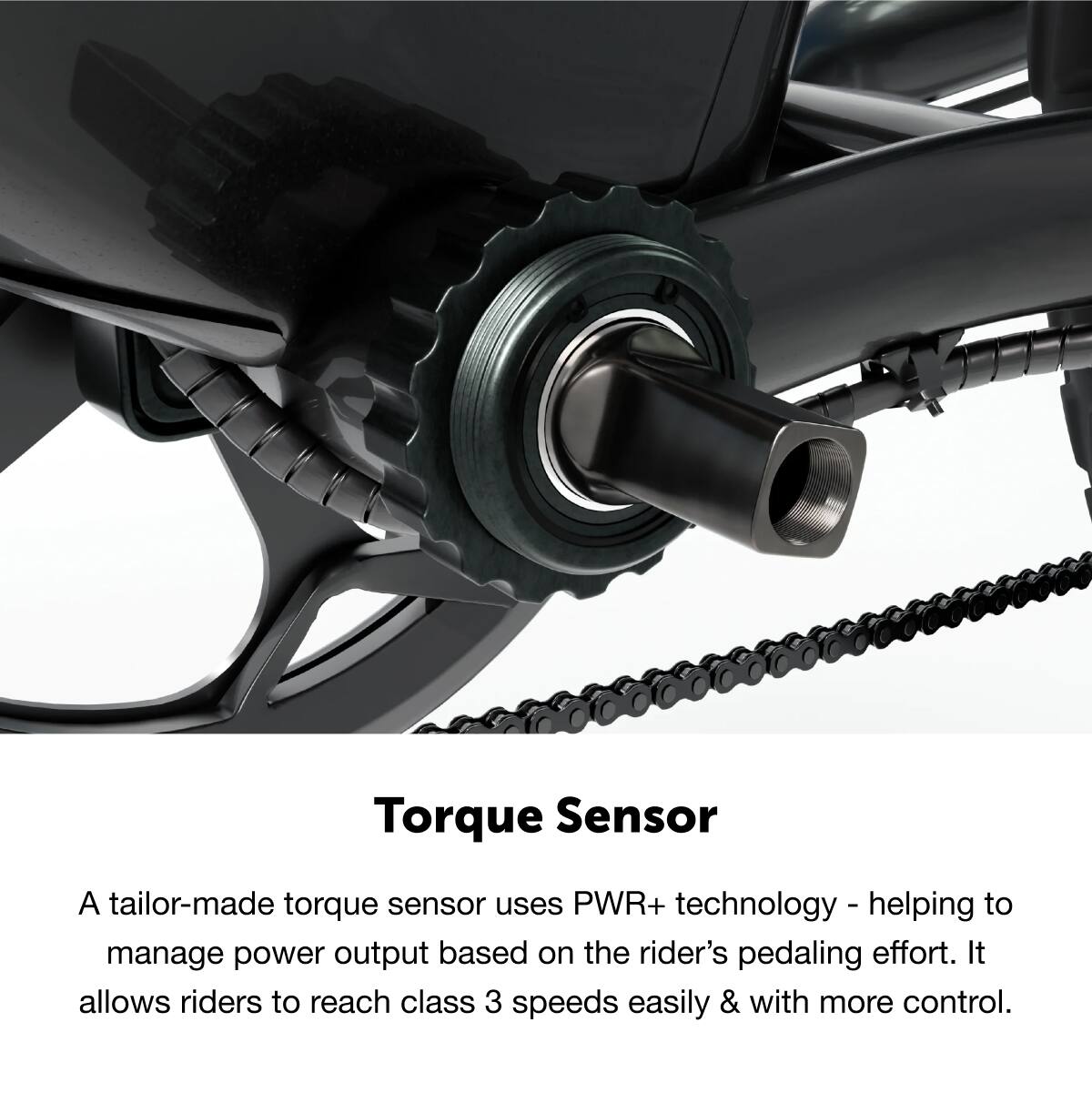 Torque Sensor

A tailor-made torque sensor uses PWR+ technology - helping to manage power output based on the rider's pedaling effort. It allows riders to reach class 3 speeds easily & with more control.