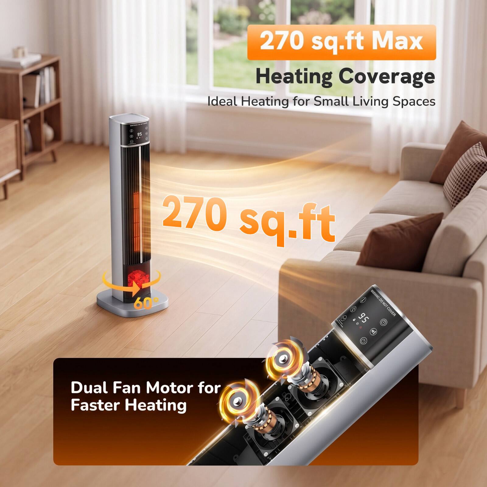 270 sq.ft Max Heating Coverage  
Ideal Heating for Small Living Spaces

270 sq.ft

Dual Fan Motor for Faster Heating