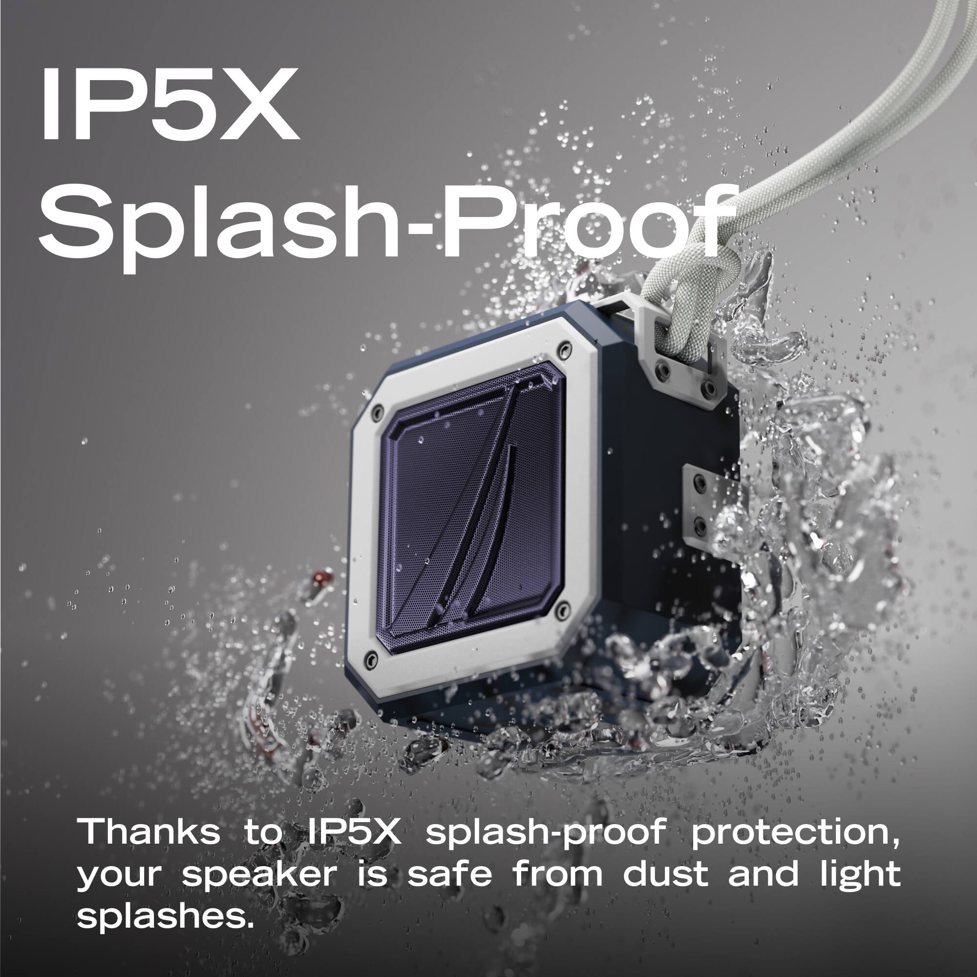 IP5X Splash-Proof

Thanks to IP5X splash-proof protection, your speaker is safe from dust and light splashes.