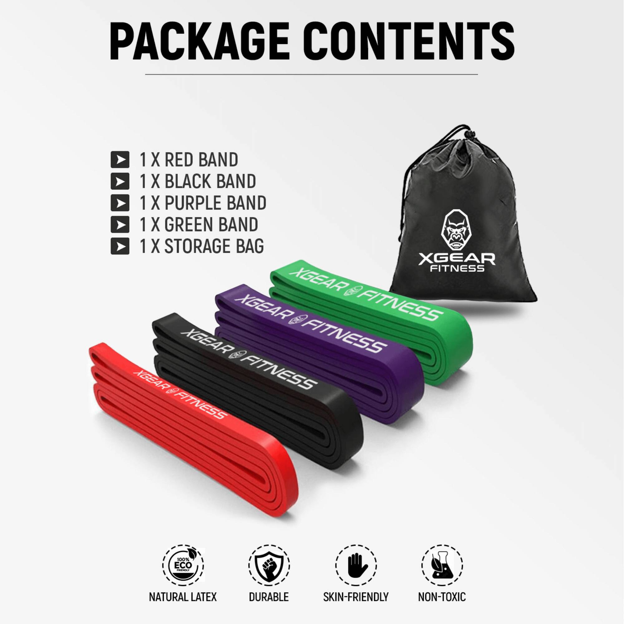 PACKAGE CONTENTS

- 1 X RED BAND
- 1 X BLACK BAND
- 1 X PURPLE BAND
- 1 X GREEN BAND
- 1 X STORAGE BAG

XGEAR FITNESS

ECO NATURAL LATEX
DURABLE
SKIN-FRIENDLY
NON-TOXIC