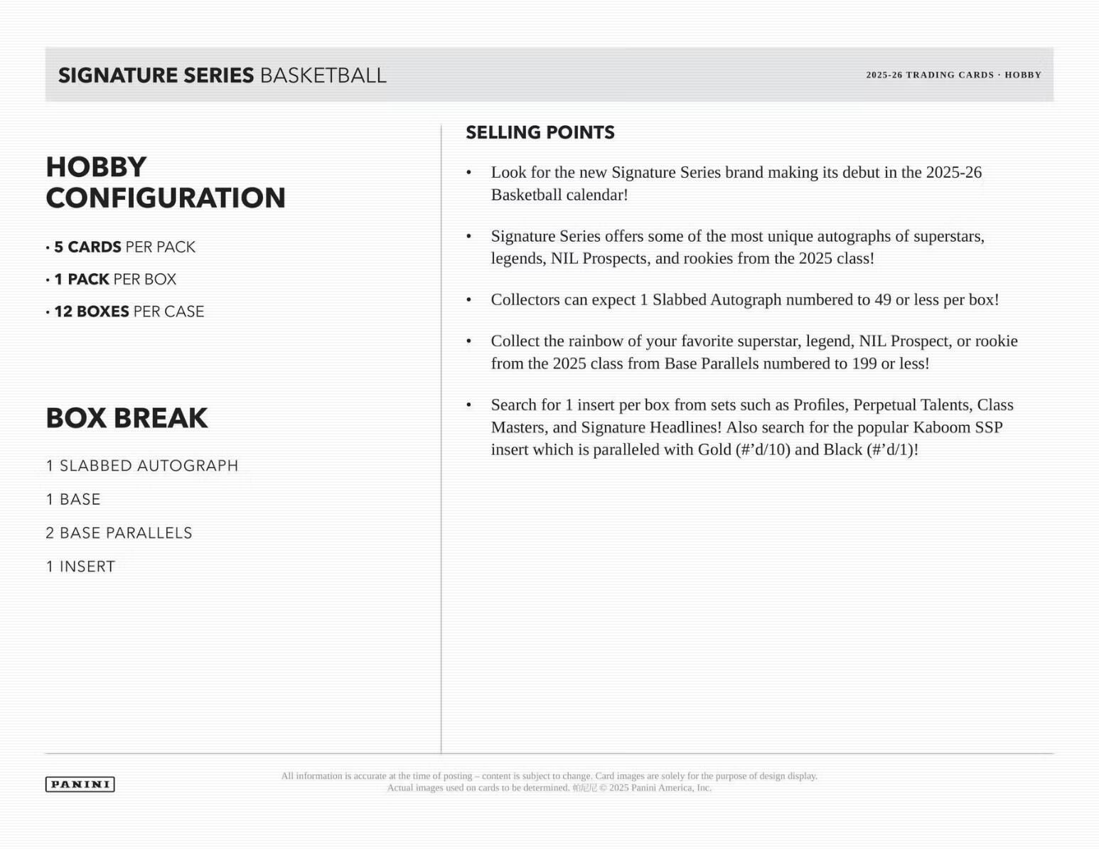 SIGNATURE SERIES BASKETBALL  
2025-26 TRADING CARDS - HOBBY  

HOBBY CONFIGURATION  
- 5 CARDS PER PACK  
- 1 PACK PER BOX  
- 12 BOXES PER CASE  

BOX BREAK  
- 1 SLABBED AUTOGRAPH  
- 1 BASE  
- 2 BASE PARALLELS  
- 1 INSERT  

SELLING POINTS  
- Look for the new Signature Series brand making its debut in the 2025-26 Basketball calendar!  
- Signature Series offers some of the most unique autographs of superstars, legends, NIL Prospects, and rookies from the 2025 class!  
- Collectors can expect 1 Slabbed Autograph numbered to 49 or less per box!  
- Collect the rainbow of your favorite superstar, legend, NIL Prospect, or rookie from the 2025 class from Base Parallels numbered to 199 or less!  
- Search for 1 insert per box from sets such as Profiles, Perpetual Talents, Class Masters, and Signature Headlines!  
- Also search for the popular Kaboom SSP insert which is paralleled with Gold (#d