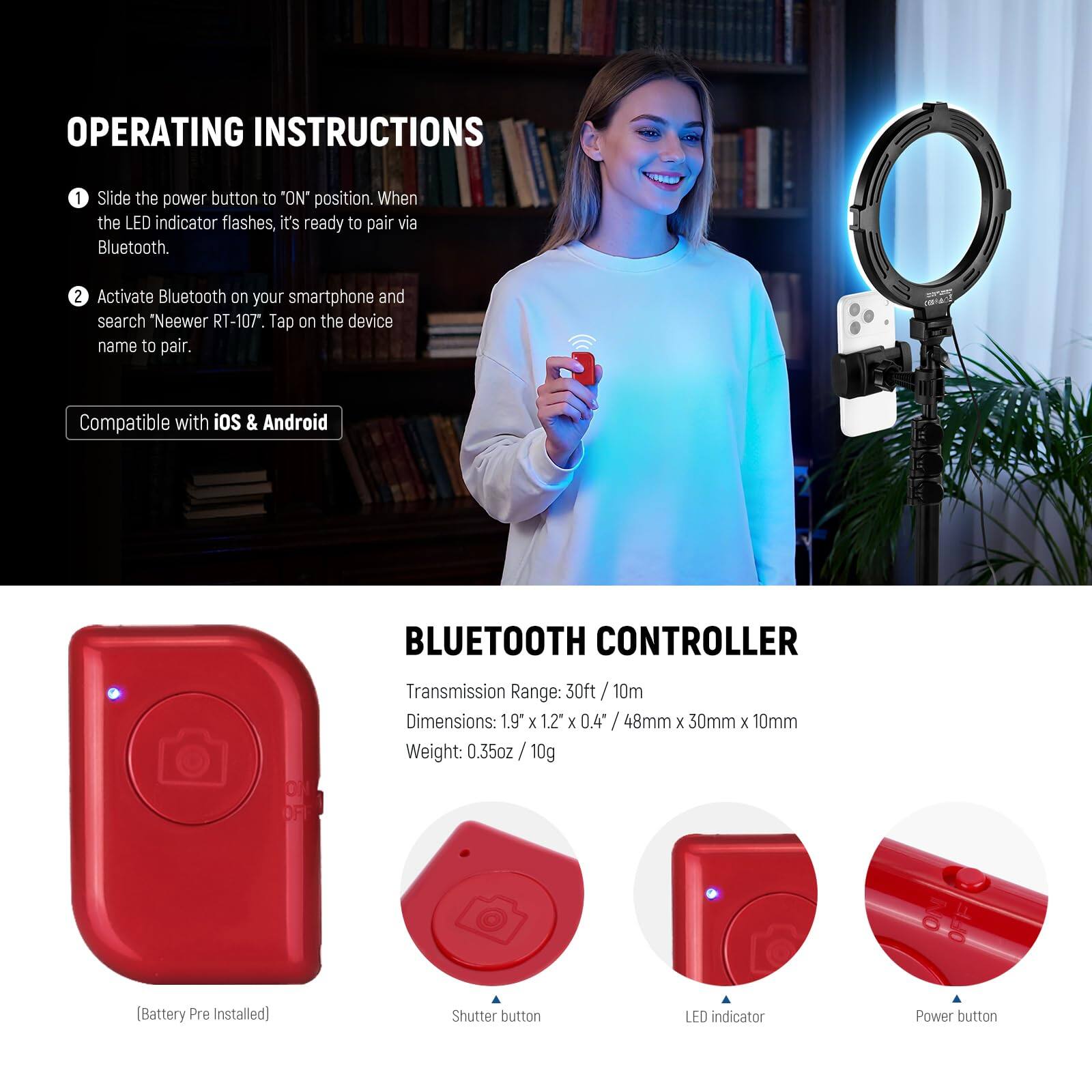 OPERATING INSTRUCTIONS

1. Slide the power button to "ON" position. When the LED indicator flashes, it's ready to pair via Bluetooth.
2. Activate Bluetooth on your smartphone and search "Neewer RT-107". Tap on the device name to pair.

Compatible with iOS & Android

BLUETOOTH CONTROLLER

Transmission Range: 30ft / 10m
Dimensions: 1.9" x 1.2" x 0.4" / 48mm x 30mm x 10mm
Weight: 0.35oz / 10g (Battery Pre Installed)

Shutter button
LED indicator
Power button