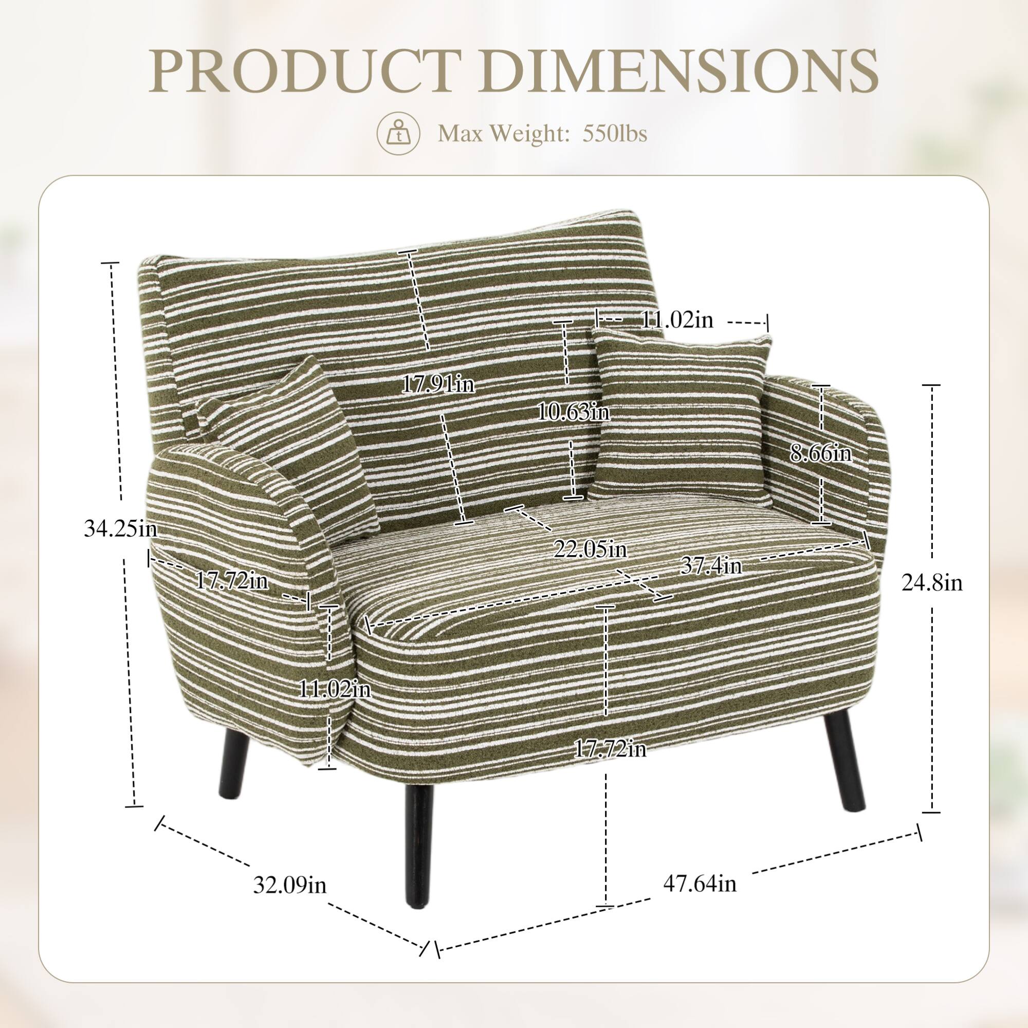 PRODUCT DIMENSIONS  
Max Weight: 550lbs  

- Height: 34.25in  
- Width: 37.4in  
- Depth: 32.09in  
- Seat Height: 17.72in  
- Seat Depth: 22.05in  
- Arm Height: 17.91in  
- Arm Width: 11.02in  
- Back Height: 10.63in  
- Back Width: 24.8in  
- Overall Height: 47.64in  
- Overall Width: 37.4in  
- Overall Depth: 32.09in  
- Armrest Height: 8.66in  
- Armrest Width: 11.02in