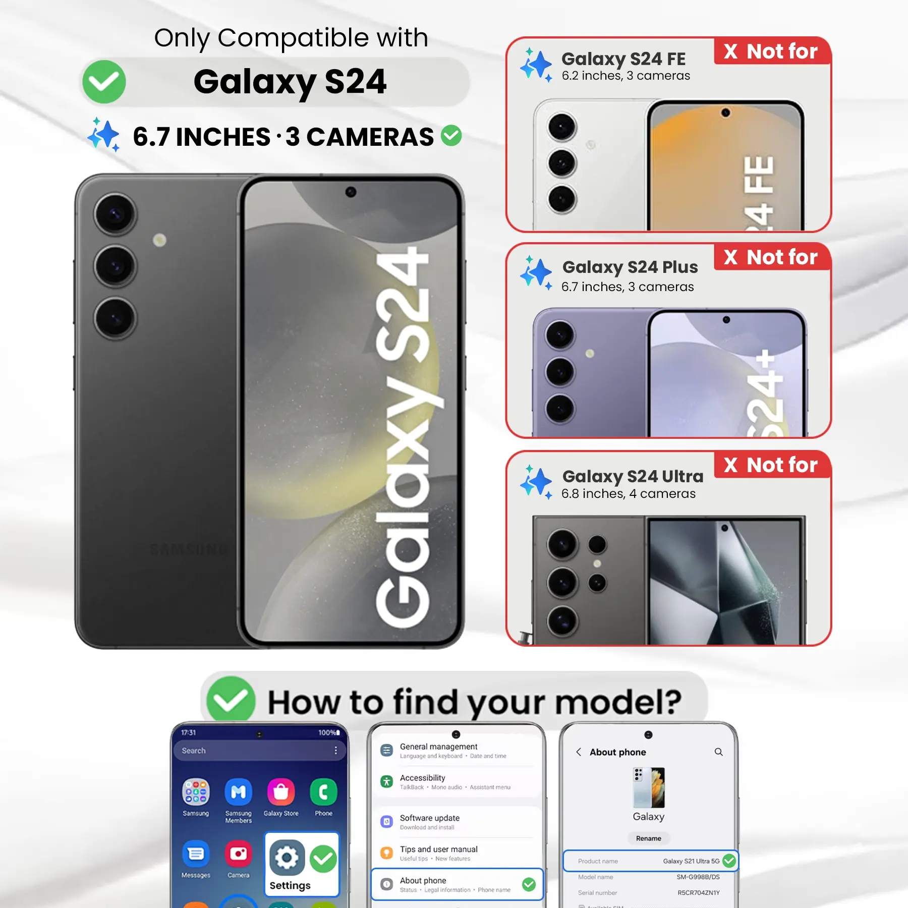 Only Compatible with Galaxy S24  
6.7 INCHES · 3 CAMERAS  

X Not for Galaxy S24 FE  
6.2 inches, 3 cameras  

X Not for Galaxy S24 Plus  
6.7 inches, 3 cameras  

X Not for Galaxy S24 Ultra  
6.8 inches, 4 cameras  

How to find your model?  

1. Go to Settings  
2. Tap "About phone"  
3. Check the "Product name" and "Model name"  

Example:  
Product name: Galaxy S21 Ultra 5G  
Model name: SM-G998B/DS  
Serial number: RSCR704ZNTY