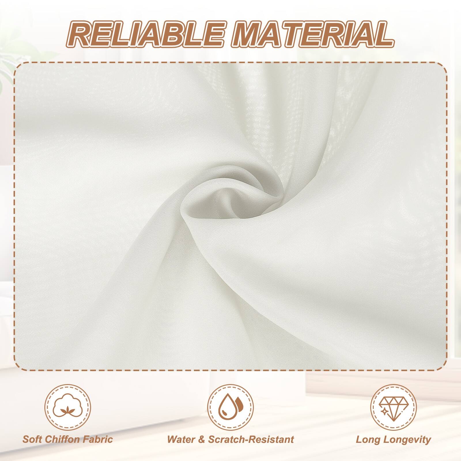 RELIABLE MATERIAL

- Soft Chiffon Fabric
- Water & Scratch-Resistant
- Long Longevity