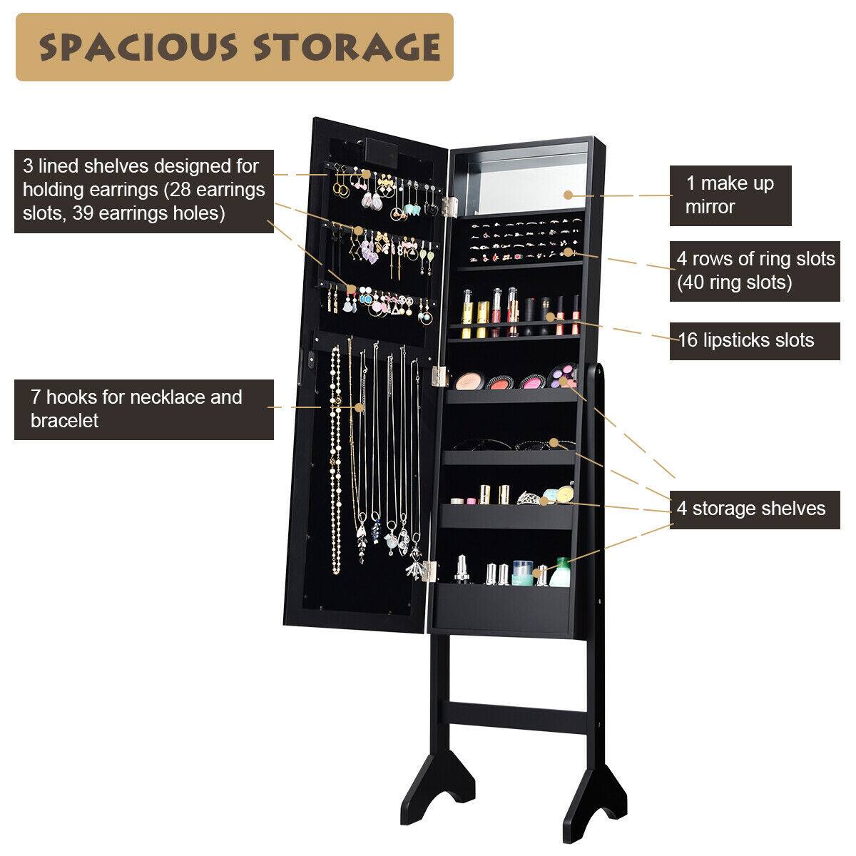SPACIOUS STORAGE

- 3 lined shelves designed for holding earrings (28 earrings slots, 39 earrings holes)
- 1 make up mirror
- 4 rows of ring slots (40 ring slots)
- 16 lipsticks slots
- 7 hooks for necklace and bracelet
- 4 storage shelves