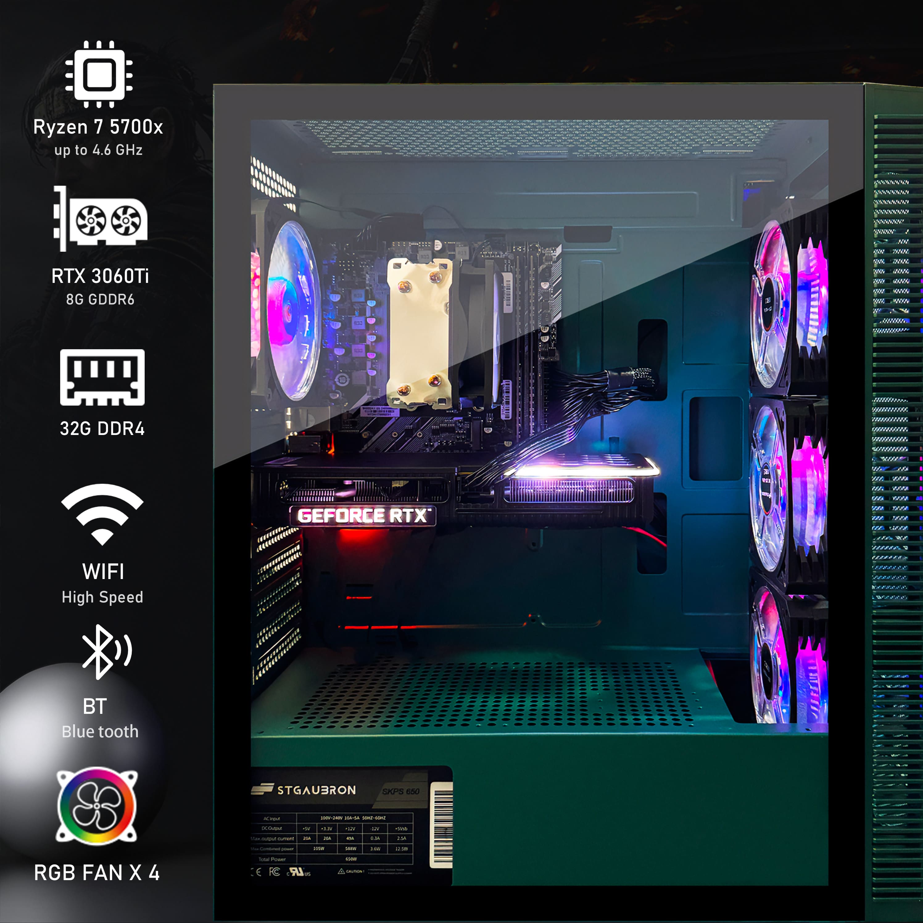 Ryzen 7 5700x
up to 4.6 GHz
RTX 3060Ti
8G GDDR6
32G DDR4
WIFI
High Speed
BT
Blue tooth
RGB FAN X 4
GEFORCE RTX
STGAUBRON