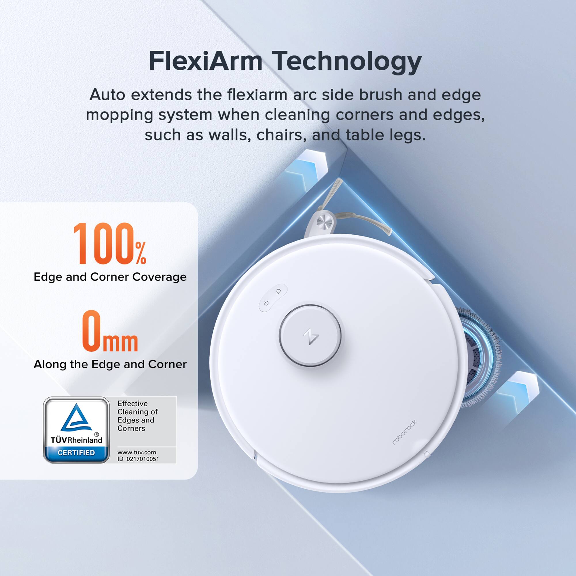 FlexiArm Technology Auto extends the flexiarm arc side brush and edge mopping system when cleaning corners and edges, such as walls, chairs, and table legs. 100% Edge and Corner Coverage 0mm Along the Edge and Corner Effective Cleaning of Edges and Corners TVRheinland CERTIFIED www.tuv.com 0 0217010051 roborock