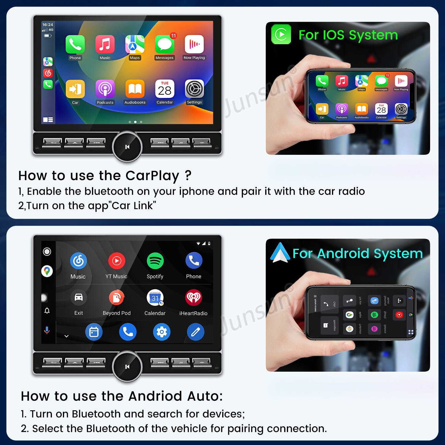 10:24 as Phone Car 11 A Muskc MADe Messages TUE 28 Podcasts Audhohooks Calendar H For IOS system Nw Playing - - Ma Menupas - - Settings Junsun - Auditonts - 28 -  How to use the CarPlay ? 1, Enable the bluetooth on your iphone and pair it with the car radio 2,Turn on the app"Car Link" Music Exit TY Music Beyond Pod H For Android System Spotify Phone 31 C  I I  Calendar iHeartRadio Junsun E How to use the Andriod Auto: 1. Turn on Bluetooth and search for devices; 2. Select the Bluetooth of the vehicle for pairing connection.